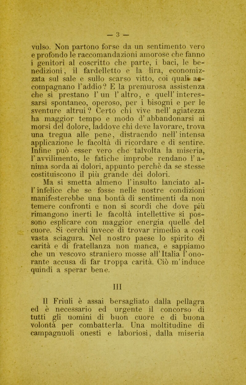 vulso. Non partono forse da im sentimento vero e profondo le raccomandazioni amorose che fanno i genitori al coscritto che parte, i baci, le be- nedizioni , il fardelletto e la lira, economiz- zata sul sale e sullo scarso vitto, coi quali at- compagnano l’addio? E la premurosa assistenza che si prestano l’un l’altro, e quell’interes- sarsi spontaneo, operoso, per i bisogni e per le sventure altrui? Certo chi vive nell’agiatezza ha maggior tempo e modo d’ abbandonarsi ai morsi del dolore, laddove chi deve lavorare, trova una tregua alle pene, distraendo nell’ intensa applicazione le facoltà di ricordare e di sentire. Infine può esser vero che talvolta la miseria, r avvilimento, le fatiche improbe rendano 1’ a- nima sorda ai dolori, appunto perchè da se stesse costituiscono il più grande dei dolori. Ma si smetta almeno l’insulto lanciato al- l’infelice che se fosse nelle nostre condizioni manifesterebbe una bontà di sentimenti da non temere confronti e non si scordi che dove più rimangono inerti le facoltà intellettive si pos- sono esplicare con maggior energia quelle del cuore. Si cerchi invece di trovar rimedio a cosi vasta sciagura. Nel nostro paese lo spirito di carità e di fratellanza non manca, e sappiamo che un vescovo straniero mosse all’Italia l’ono- rante accusa di far troppa carità. Ciò m’induce quindi a sperar bene. Ili Il Friuli è assai bersagliato dalla pellagra ed è necessario ed urgente il concorso di tutti gli uomini di buon cuore e di buona volontà per combatterla. Una moltitudine di campagnuoli onesti e laboriosi, dalla miseria