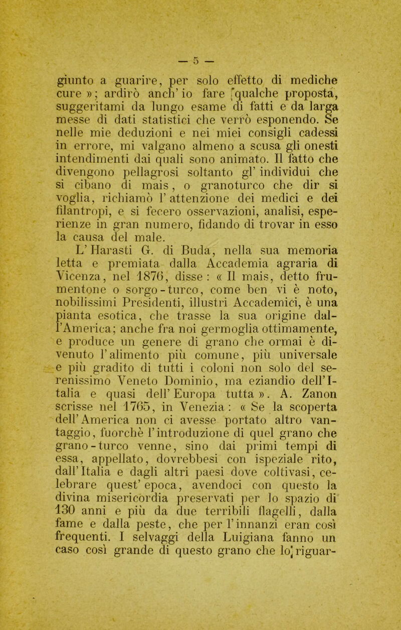 giunto a guarire, per solo effetto di mediche cure )) ; ardirò anch’ io fare rqualche proposta, suggeritami da lungo esame di fatti e da larga messe di dati statistici che verrò esponendo. Se nelle mie deduzioni e nei miei consigli cadessi in errore, mi valgano almeno a scusa gli onesti intendimenti dai quali sono animato. Il tatto che divengono pellagrosi soltanto gF individui che si cibano di mais, o granoturco che dir si voglia, richiamò V attenzione dei medici e dei filantropi, e si fecero osservazioni, analisi, espe- rienze in gran numero, fidando di trovar in esso la causa del male. L’Harasti G. di Buda, nella sua memoria letta e premiata dalla Accademia agraria di Vicenza, nel 187(3, disse: « Il mais, detto fru- mentone 0 sorgo-turco, come ben vi è noto, nobilissimi Presidenti, illustri Accademici, è una pianta esotica, che trasse la sua origine dal- FAmerica; anche fra noi germoglia ottimamente, e produce un genere di grano che ormai è di- venuto Falimento più comune, più universale e più gradito di tutti i coloni non solo del se- renissimo Veneto Dominio, ma eziandio dell’I- talia e quasi dell’Europa tutta». A. Zanon scrisse nel 17(35, in Venezia: « Se la scoperta dell’America non ci avesse portato altro van- taggio, fuorché l’introduzione di quel grano che grano-turco venne, sino dai primi tempi di essa, appellato, dovrebbesi con ispeziale rito, dall’Italia e dagli altri paesi dove coltivasi, ce- lebrare quest’epoca, avendoci con questo la divina misericordia preservati per lo spazio di 130 anni e più da due terribili flagelli, dalla fame e dalla peste, che per Finnanzi eran così frequenti. I selvaggi della Luigiana fanno un caso così grande di questo grano che lo'riguar-