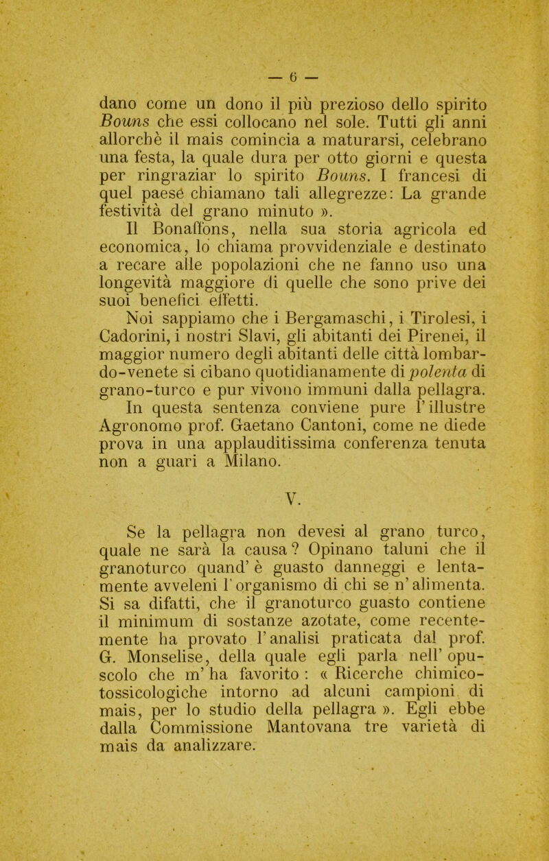 dano come un dono il più prezioso dello spirito Bouns che essi collocano nel sole. Tutti gli anni allorché il mais comincia a maturarsi, celebrano una festa, la quale dura per otto giorni e questa per ringraziar lo spirito Bouns. I francesi di quel paese chiamano tali allegrezze: La grande festività del grano minuto ». Il Bonaffons, nella sua storia agricola ed economica, lo chiama provvidenziale e destinato a recare alle popolazioni che ne fanno uso una longevità maggiore di quelle che sono prive dei suoi benefici elfetti. Noi sappiamo che i Bergamaschi, i Tirolesi, i Cadorini, i nostri Slavi, gli abitanti dei Pirenei, il maggior numero degli abitanti delle città lombar- do-venete si cibano quotidianamente dò.polenta di grano-turco e pur vivono immuni dalla pellagra. In questa sentenza conviene pure l’illustre Agronomo prof. Gaetano Cantoni, come ne diede prova in una applauditissima conferenza tenuta non a guari a Milano. V. Se la pellagra non devesi al grano turco, quale ne sarà la causa ? Opinano taluni che il granoturco quand’ è guasto danneggi e lenta- mente avveleni f organismo di chi se n’alimenta. Si sa difatti, che il granoturco guasto contiene il minimum di sostanze azotate, come recente- mente ha provato l’analisi praticata dal prof. G. Monselise, della quale egli parla nell’opu- scolo che m’ ha favorito ; (( Ricerche chimico- tossicologiche intorno ad alcuni campioni di mais, per lo studio della pellagra ». Egli ebbe dalla Commissione Mantovana tre varietà di mais da analizzare.