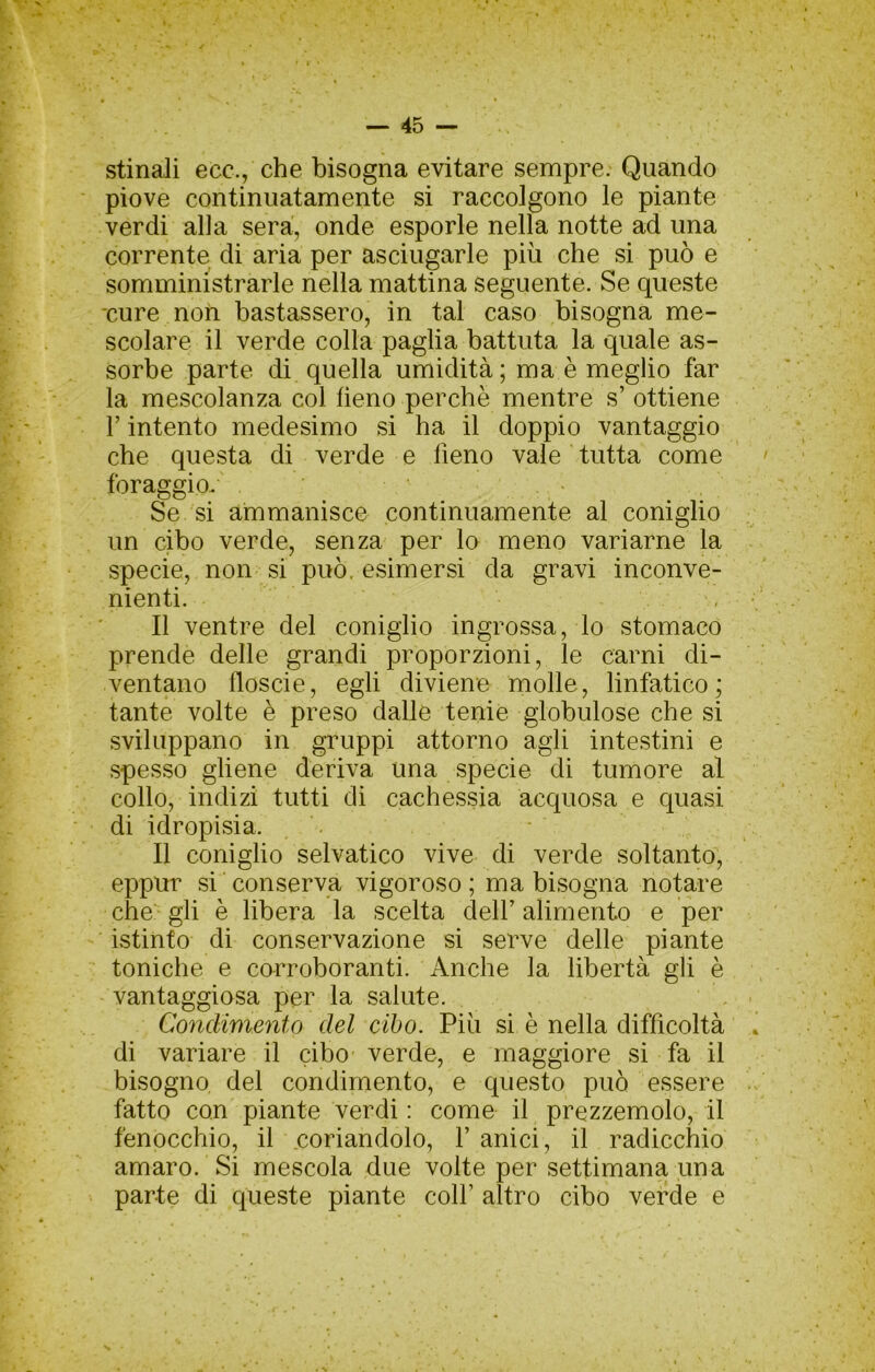 stinali ecc., che bisogna evitare sempre: Quando piove continuatamente si raccolgono le piante verdi alla sera, onde esporle nella notte ad una corrente di aria per asciugarle più che si può e somministrarle nella mattina seguente. Se queste •cure non bastassero, in tal caso bisogna me- scolare il verde colla paglia battuta la quale as- sorbe parte di quella umidità; ma è meglio far la mescolanza col fieno perchè mentre s’ ottiene r intento medesimo si ha il doppio vantaggio che questa di verde e fieno vale tutta come foraggio. > Se si ammanisce continuamente al coniglio un cibo verde, senza- per lo meno variarne la specie, non si può. esimersi da gravi inconve- nienti. , Il ventre del coniglio ingrossa, lo stomaco prende delle grandi proporzioni, le carni di- ventano floscie, egli diviene molle, linfatico; tante volte è preso dalle tenie globulose che si sviluppano in gruppi attorno agli intestini e spesso gliene deriva una specie di tumore al collo, indizi tutti dì cachessia acquosa e quasi di idropisia. - Il coniglio selvatico vive di verde soltanto, eppur si conserva vigoroso; ma bisogna no^re che' gli è libera la scelta dell’alimento e per istinto di conservazione si serve delle piante toniche e corroboranti. Anche la libertà gli è vantaggiosa per la salute. Condimeyito del cibo. Più si è nella difficoltà di variare il cibo- verde, e maggiore si fa il bisogno del condimento, e questo può essere fatto con piante verdi : come il prezzemolo, il fenocchio, il coriandolo, V anici, il radicchio amaro. Si mescola due volte per settimana una parte di queste piante colf altro cibo verde e