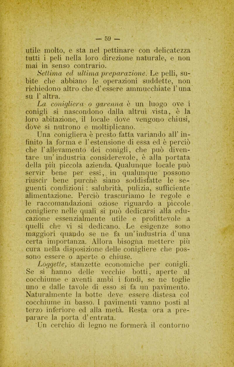 utile molto, e sta nel pettinare con delicatezza tutti i peli nella loro direzione naturale, e non mai in senso contrario. Settima ed idtima preparazione. Le pelli, su- bite che abbiano le operazioni suddette, non richiedono altro che d’essere ammucchiate Tuna su r altra. La conigliera o garenna è un luogo ove i conigli si nascondono dalla altrui vista, è la loro abitazione, il locale dove vengono chiusi, dove si nutrono e moltiplicano. Una conigliera è presto fatta variando all’ in- finito la forma e l’estensione di essa ed è perciò che l’allevamento dei conigli, che può diven- tare un’industria considerevole, è alla portata deh a più piccola azienda. Qualunque locale può servir bene per essi, in qualunque possono riuscir bene purché siano soddisfatte le se- guenti condizioni : salubrità, pulizia, sufficiente alimentazione. Perciò trascuriamo le regole e le raccomandazioni oziose riguardo a piccole conigliere nelle quali si può dedicarsi alla edu- cazione essenzialmente utile e profittevole a quelli che vi si dedicano. Le esigenze sono maggiori quando se ne fa un’industria d’ima certa importanza. Allora bisogna mettere più cura nella disposizione delle conigliere che pos- sono essere o aperte o chiuse. Loggette^ stanzette economiche per conigli. Se si hanno delle vecchie botti, aperte al cocchiume e aventi ambi i fondi, se ne toglie uno e dalle tavole di esso si fa un pavimento. Naturalmente la botte deve essere distesa col cocchiume in basso. I pavimenti vanno posti al terzo inferiore ed alla metà. Resta ora a pre- parare la porta d’entrata. Un cerchio di legno ne formerà il contorno