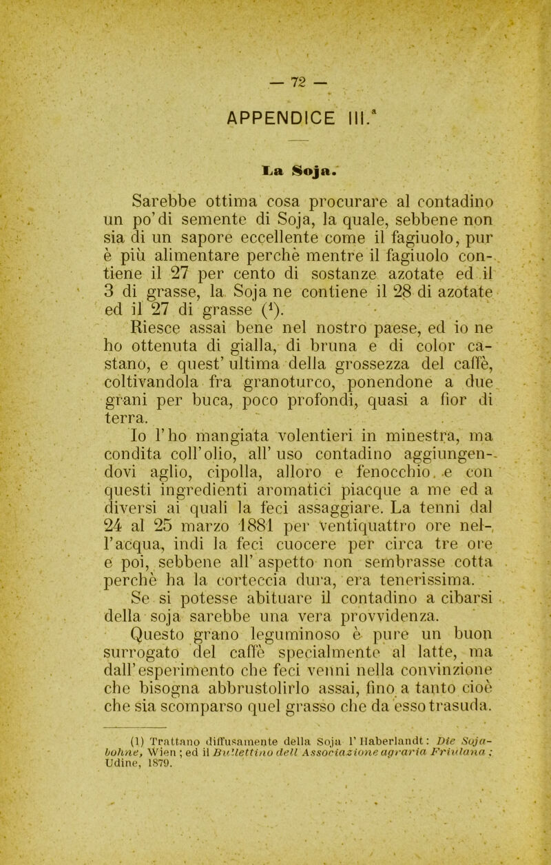 APPENDICE III/ liR ^oja. Sarebbe ottima cosa procurare al contadino un po’di semente di Soja, la quale, sebbene non sia di un sapore eccellente come il fagiuolo, pur è più alimentare perchè mentre il fagiuolo con-, tiene il 27 per cento di sostanze azotate ed il 3 di grasse, la, Soja ne contiene il 28 di azotate ed il 27 di grasse (^). Riesce assai bene nel nostro paese, ed io ne ho ottenuta di gialla, di bruna e di color ca- stano, e quest’ultima della grossezza del caffè, coltivandola fra granoturco, ponendone a due grani per buca, poco profondi, quasi a fior di terra. . Io l’ho mangiata volentieri in minestra, ma condita coll’olio, all’uso contadino aggiungen-- dovi aglio, cipolla, alloro e fenocchio.-e con questi ingredienti aromatici piacque a me ed a diversi ai quali la feci assaggiare. La tenni dal 24 al 25 marzo 1881 per ventiquattro ore nel- Tacqua, indi la feci cuocere per circa tre ore e poi, sebbene all’ aspetto non sembrasse cotta perchè ha la corteccia dura, era tenerissima. Se si potesse abituare il contadino a cibarsi della soja sarebbe una vera provvidenza. Questo grano leguminoso è pure un buon surrogato del caffè specialmente al latte, ma dall’esperimento che feci venni nella convinzione che bisogna abbrustolirlo assai, fino a tanto cioè che sia scomparso quel grasso che da esso trasuda. (1) Trattano diirusainente della Soja l’Ilaberlandt : Die Soja- bohne, Wìen ; ed il Ballettino dell Associazione agraria Friulana : Udine, 1879.