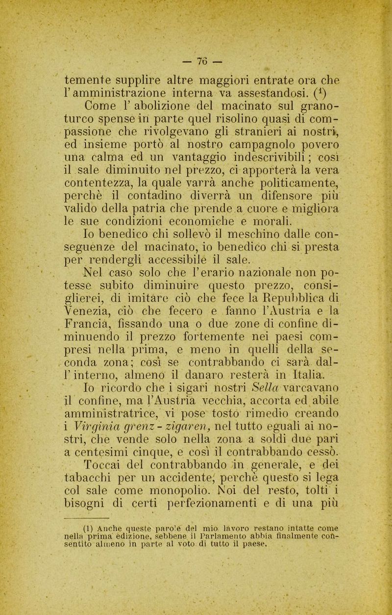 temente supplire altre maggiori entrate ora che r amministrazione interna va assestandosi. (^) Come r abolizione del macinato sul grano- turco spense in parte quel risolino quasi di com- passione che rivolgevano gli stranieri ai nostri, ed insieme portò al nostro campagnolo povero una calma ed un vantaggio indescrivibili ; così il sale diminuito nel prezzo, ci apporterà la vera contentezza, la quale varrà anche politicamente, perchè il contadino diverrà un difensore più valido della patria che prende a cuore e migliora le sue condizioni economiche e morali. Io benedico chi sollevò il meschino dalle con- seguenze del macinato, io benedico chi si presta per rendergli accessibile il sale. Nel caso solo che Ferario nazionale non po- tesse subito diminuire questo prezzo, consi- glierei, di imitare ciò che fece la Repuì)blica di Venezia, ciò che fecero e fanno l’Austria e la Francia, fissando una o due zone di confine di- minuendo il prezzo fortemente nei paesi com- presi nella prima, e meno in quelli della se- conda zona; così se contrabbando ci sarà dal- F interno, almeno il danaro resterà in Italia. Io ricordo che i sigari nostri Sc//a varcavano il confine, ma l’Austria vecchia, accorta ed abile amministratrice, vi pose tosto rimedio creando i Virginia grenz- zigaren, nel tutto eguali ai no- stri, che vende solo nella zona a soldi due pari a centesimi cinque, e così il contrabbando cessò. Toccai del contrabbando in generale, e dei tabacchi per un accidente; perchè questo si lega col sale come monopolio. Noi del resto, tolti i bisogni di certi perfezionamenti e di una più (1) Anche queste paro’e del mio lavoro restano intatte come nella prima edizione, sebbene il Parlamento abbia finalmente cofi- sentito ainieno in parte al voto di tutto il paese.