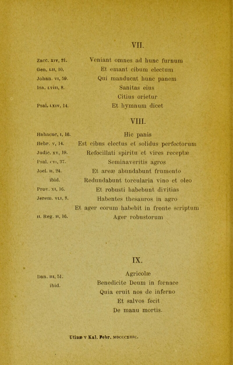 Zacc. XIV, 21. Gen, Lir, 10. Jolian. VI, 59. Isa. Lvm, 8. Psal. Lxiv, 14. Veniant omnes ad hunc furnum Et emant cibimi electum Qui manducat Imnc panem Sanitas eius Citius orietur Et liymnum dicet Vili. Habacuc, i, 16. Hebr. v, 14. J lidie. XV, 19. Psal. evi, 37. Joel. Il, 24. ibid. Prov. XI, 16. Jerem. vli, 8. 11. Reg. Il, 16. Hic panis Est cibus electus et solidus perfectorum Refocillati spirita et vires receptae Seminaveritis agros Et arege abundabuiit frumento Reduiidabunt torcularia vino et eleo Et robusti liabebunt divitias Habentes thesauros in agro Et ager eorum liabebit in fronte scriptum Ager robustorum Dan. Ili, 51. ibid. IX. Agricolae . Benedicite Deum in fornace Quia eruit nos de inferno Et salvos fecit De mani! mortis. Utin» V Kal. Febr. mdcccxiiic.