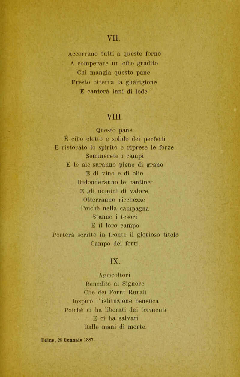 Accorrano tutti a questo forno A comperare un cibo gradito Chi mangia questo pane Presto otterrà la guarigione E canterà inni di lode Vili. Questo pane È cibo eletto e solido dei perfetti E ristorato lo spirito e riprese le forze Seminerete i campi E le aie saranno piene di grano E di vino e di olio Ridonderanno le cantine* E gli uomini di valore Otterranno ricchezze Poiché nella campagna Stanno i tesori E il loro campo Porterà scritto in fronte il glorioso titolo Campo dei forti. IX. Agricoltori Benedite al Signore Che dei Forni Rurali Inspirò l’istituzione benefica Poiché ci ha liberati dai tormenti E ci ha salvati Dalle mani di morte. Udine, 28 Gennaio 1887.