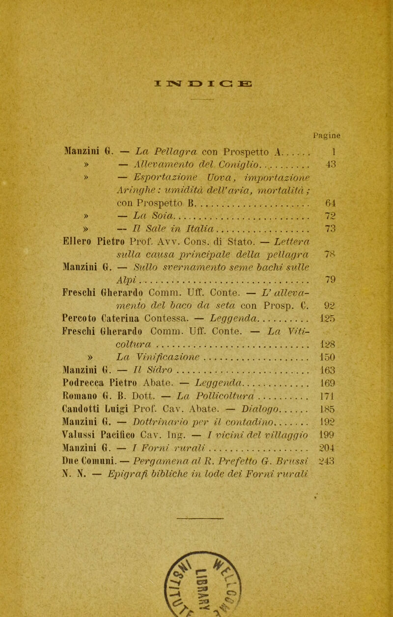 I 3?^ 13 I <13 E Pagine Manzini G. — La Pellagra con Prospetto A 1 » — Allevamento del Coniglio. 43 » — Esportazione Uova, importazione Aringhe : umidità delVaria, mortalità ; con Prospetto B 64 » — La Soia 12 » — Il Sale in Italia 73 Ellero Pietro Prof. Avv. Cons. di Stato. — Lettera sidla causa principale della pellagra 78 Manzini G. — Sidlo svernamento seme bachi sulle Alpi 79 Freschi Gherardo Comm. Uff. Conte. — U alleva- mento del baco da seta con Prosp. C. 92 Percoto Caterina Contessa. — Leggenda 125 Freschi Gherardo Comm. Uff. Conte. — La Viti- coltura 128 » La Vinificazione 150 Manzini G. — Il Sidro 163 Podrecca Pietro Abate. — Leggenda 169 Romano G. B. Dott. — La Pollicoltura 171 Candotti Luigi Prof. Cav. Abate. — Dialogo 185 Manzini G. — Dottrinario per il contadino 192 Vaiassi Pacifico Cav. Ing. — I vicini del villaggio 199 Manzini G. — / Forni rurali 204 Due Comuni. — Pergamena al R. Prefetto G. Brussi 243 N. N. — Epigrafi bibliche in lode dei Forni rurali