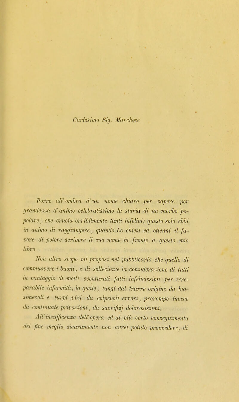 Carissimo Sig. Marchesa Porre all' ombra d'un nome chiaro per sapere per grandezza d'animo celebratissimo la storia di un morbo po- polare, che crucia orribilmente tanti infelici; questo solo ebbi in animo di raggiungere, quando Le chiesi ed ottenni il fa- voi^e di potere scrivere il suo nome in fronte a questo mio libro. Non altro scopo mi proposi nel pubblicarlo che quello di com,muofvere i buoni^ e di sollecitare la considerazione di tutti in vantaggio di molti sventurati fatti infelicissimi per irre- parabile infermità, la quale, lungi dal trarre origine da bia- simevoli e turpi vizj, da colpevoli errori, prorompe invece da continuate privazioni, da sacrifizi dolorosissimi. All'insufficenza dell'opera ed al più certo conseguimento del fine meglio sicuramente non avrei potuto provvedere, di