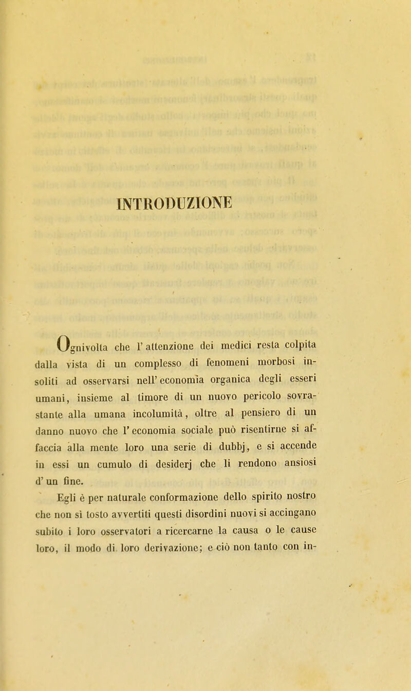 INTRODUZIONE Ognivolla che 1' altenzione dei medici resta colpita dalla vista di un complesso di fenomeni morbosi in- soliti ad osservarsi nell'economìa organica degli esseri umani, insieme al timore di un nuovo pericolo sovra- stante alla umana incolumità, oltre al pensiero di un danno nuovo che l'economia sociale può risentirne si af- faccia alla mente loro una serie di dubbj, e si accende iu essi un cumulo di desiderj che li rendono ansiosi d'un fine. Egli è per naturale conformazione dello spirito nostro che non si tosto avvertiti questi disordini nuovi si accingano subito i loro osservatori a ricercarne la causa o le cause loro, il modo di. loro derivazione; e ciò non tanto con in-