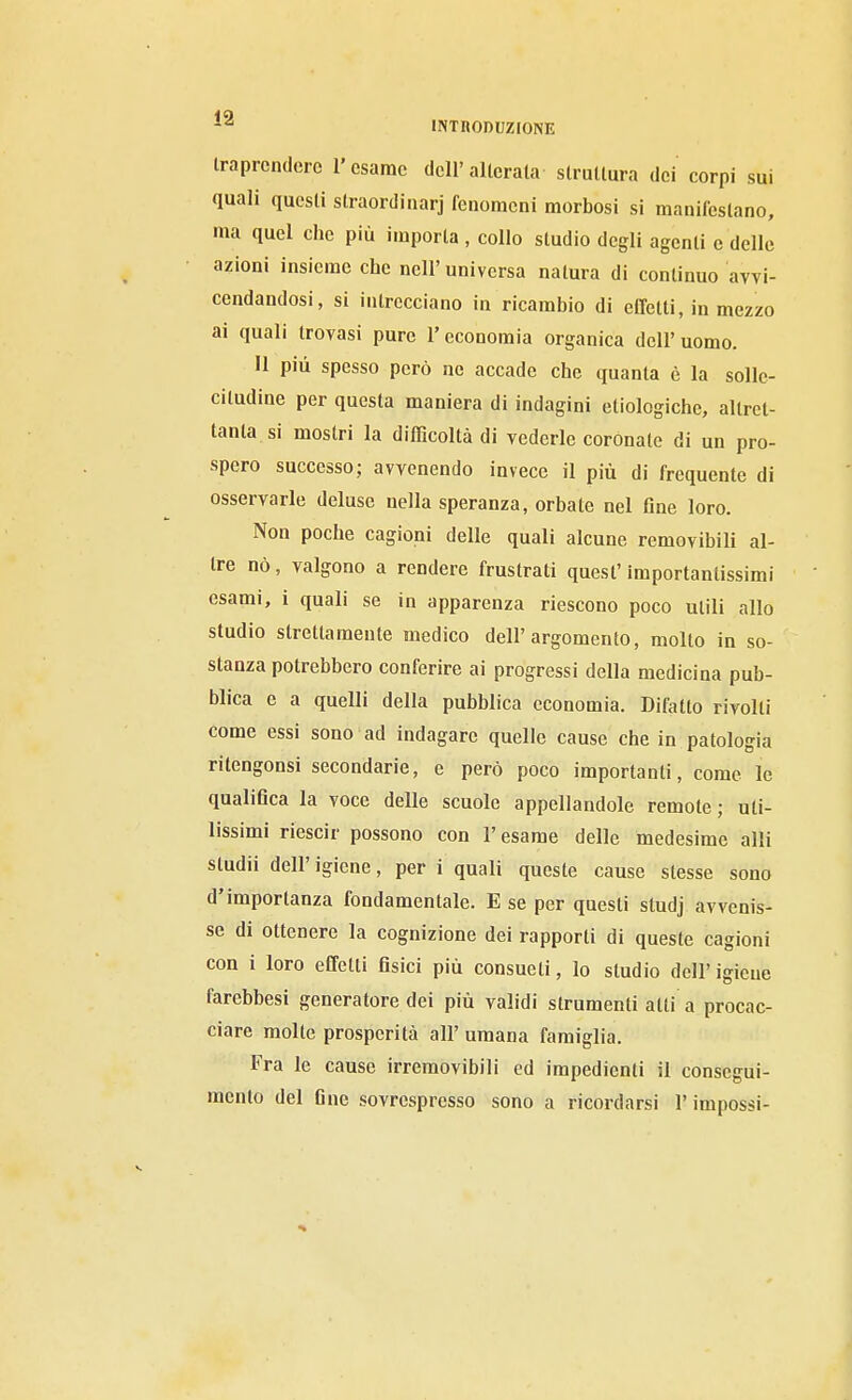 iraprcndero l'esame dell'allora la strullura dei corpi sui quali questi slraordinarj fenomeni morbosi si manifestano, ma quel che più imporla , collo studio degli agenti e delle azioni insieme che nell'universa natura di continuo avvi- cendandosi, si intrecciano in ricambio di effetti, in mezzo ai quali trovasi pure l'economia organica dell'uomo. Il più spesso però ne accade che quanta è la solle- citudine per questa maniera di indagini etiologiche, altret- tanta, si mostri la difficoltà di vederle coronate di un pro- spero successo; avvenendo invece il più di frequente di osservarle deluse nella speranza, orbale nel Gne loro. Non poche cagioni delle quali alcune removibili al- tre nò, valgono a rendere frustrati quest' importantissimi esami, i quali se in apparenza riescono poco utili allo studio strettameute medico dell'argomento, molto in so- stanza potrebbero conferire ai progressi della medicina pub- blica e a quelli della pubblica economia. Difatio rivolti come essi sono ad indagare quelle cause che in patologia riteogonsi secondarie, e però poco importanti, come le qualiflca la voce delle scuole appellandole remote ; uti- lissimi riescir possono con l'esame delle medesime alli sludii dell'igiene, per i quali queste cause stesse sono d'importanza fondamentale. E se per questi studj avvenis- se di ottenere la cognizione dei rapporti di queste cagioni con i loro effetti fisici più consueti, lo studio dell'igiene farebbesi generatore dei più validi strumenti atti a procac- ciare molle prosperità all' umana famiglia. Fra le cause irremovibili ed impedienti il consegui- mento del fine sovresprcsso sono a ricordarsi l'impossi-