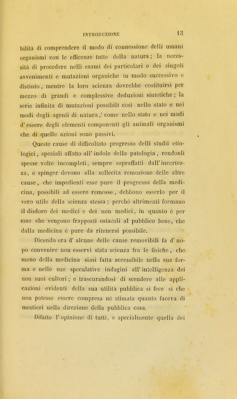 bilità di comprendere il modo di connessione delli umani organismi con le cllìccnzc tulle della nalura ; la ncccs- silà di procedere nelli esami dei particolari e dei singoli avvenimenti e mutazioni organiche in modo successivo e distinto, mentre la loro scienza dovrebbe costituirsi per mezzo di grandi e complessive deduzioni sintetiche ; la serie infinita di mutazioni possibili cosi nello stato e nei modi degli agenti di natura/come nello stato c nei modi d' essere degli elementi componenti gli animali organismi che di quelle azioni sono passivi. Queste cause di difficoltato progresso delli studii etio- logici, speciali affatto all' indole della patologia , rendonli spesse Tolte incompleti, sempre sopraffatti dall'incertez- za, e spinger devono alla sollecita remozione delle altre cause, che impedienti esse pure il progresso della medi- cina, possibili ad essere remosse, debbono esserlo per il vero utile della scienza stessa ; perchè altrimenti formano il disdoro dei medici e dei non medici, in quanto è per esse che vengono frapposti ostacoli al pubblico bene, che dalla medicina è pure da ritenersi possibile. Dicendo ora d' alcune delle cause removibili fa d'uo- po convenire non esservi stata scienza fra le fisiche, che meno della medicina siasi fatta accessibile nella sua for- ma c nelle sue speculative indagini all' intelligenza dei non suoi cultori ; e trascurandosi di scendere alle appli- cazioni evidenti della sua utilità pubblica si fece si che non potesse essere compresa nè stimata quanto faceva di mestieri nella direzione della pubblica cosa. Difalto l'opinione di tutti, e specialmente quella dei