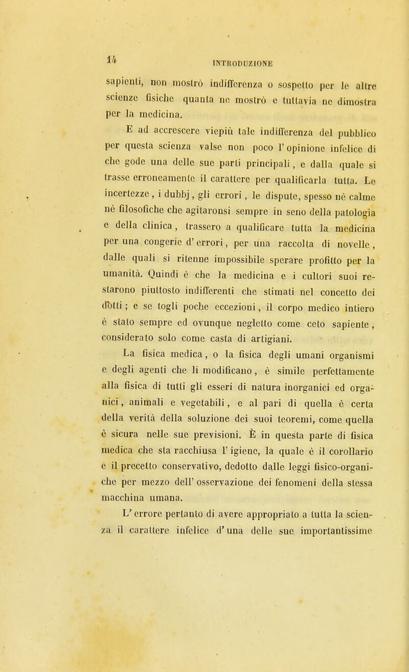 ^* mxnoDuzioNE sapienti, non mostrò indifferenza o sospetto per le altre scienze Gsiche quanta ne mostrò e tuttavia ne dimostra per la medicina. E ad accrescere viepiù tale indiflcrenza del pubblico per questa scienza valse non poco l'opinione infelice di che gode una delle sue parli principali, e dalla quale si trasse erroneamente il carattere per qualiOcarla tutta. Le incertezze, i dubbj, gli errori, le dispute, spesso nè calme nè filosoGche che agitaronsi sempre in seno della patologia e della clinica, trassero a qualificare tutta la medicina per una congerie d'errori, per una raccolta di novelle, dalle quali si ritenne impossibile sperare profitto per la umanità. Quindi è che la medicina e i cultori suoi re- starono piuttosto indifferenti che slimati nel concetto dei d'otti ; e se logli poche eccezioni, il corpo medico intiero è slato sempre ed ovunque negletto come ceto sapiente, considerato solo come casta di artigiani. La Gsica medica, o la fisica degli umani organismi e degli agenti che li modificano, è simile perfettamente alla fisica di tutti gli esseri di natura inorganici ed orga- nici, animali e vegetabili, e al pari di quella è certa della verità della soluzione dei suoi teoremi, come quella è sicura nelle sue previsioni. È in questa parte di fisica medica che sta racchiusa l'igiene, la quale è il corollario e il precetto conservativo, dedotto dalle leggi fisico-organi- che per mezzo dell' osservazione dei fenomeni della stessa macchina umana. L'errore pertanto di avere appropriato a tutta la scien- za il carattere infelice d'una delle sue importantissime