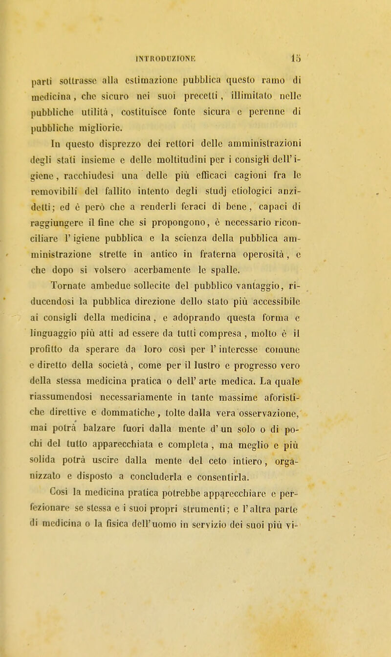 parli sottrasse alla estimazione pubblica questo ramo di medicina, che sicuro nei suoi precetti, illimitato nelle pubbliche utilità, costituisce fonte sicura e perenne di pubbliche migliorie. lu questo disprezzo dei rettori delle amministrazioni degli stali insieme e delle moltitudini per i consigli dell'i- giene, racchiudesi una delle più efficaci cagioni fra le l'emovibili del fallito intento degli studj etiologici anzi- detti; ed è però che a renderli feraci di bene, capaci di raggiungere il fine che si propongono, è necessario ricon- ciliare r igiene pubblica e la scienza della pubblica am- ministrazione strette in antico in fraterna operosità, e che dopo si Tolsero acerbamente le spalle. Tornate ambedue sollecite del pubblico vantaggio, ri- ducendosi la pubblica direzione dello stato più accessibile ai consigli della medicina, e adoprando questa forma e linguaggio più atti ad essere da tutti compresa , molto è il profitto da sperare da loro cosi per l'interesse comune e diretto della società, come per il lustro e progresso vero della stessa medicina pratica o dell' arte medica. La quale riassumendosi necessariamente in tante massime aforisti- che direttive e dommatiche, tolte dalla vera osservazione, mai potrà balzare fuori dalla mente d' un solo o di po- chi del tutto apparecchiata e completa , ma meglio e più solida potrà uscire dalla mente del ceto intiero, orga- nizzalo e disposto a concluderla e consentirla. Cosi la medicina pratica potrebbe apparecchiare e pei-- fezionare se stessa e i suoi propri strumenti; e l'altra parte di medicina o la fisica dell'uomo in servizio dei suoi più vi-