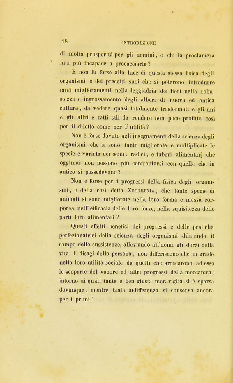 di molta prosperila per gli uomini, o chi la proclamerà mai più incapace a procacciarla ? E non fu forse alla luce di questa stessa fisica degli organismi e dei precetti suoi che si poterono introdurre tanti miglioramenti nella leggiadria dei fiori nella robu- stezza e ingrossamento ;degli alberi di nuova ed antica cultura , da vedere quasi totalmente trasformati e gli uni e gli altri e fatti tali da rendere non poco profitto così per il diletto come per 1' utilità ? Non è forse dovuto agli insegnamenti della scienza degli organismi che si sono tanto migliorate e moltiplicate le specie e varietà dei semi, radici, e tuberi alimentarj che oggimai non possono più confrontarsi con quelle che in antico si possedevano? Non è forse per i progressi della fisica degli organi- smi, 0 della così detta Zootecnia, che tante specie di animali si sono migliorate nella loro forma e massa cor- porea, nell' efficacia delle loro forze, nella squisitezza delle parti loro alimentari ? Questi effetti benefici dei progressi e delle pratiche perfezionatrici della scienza degli organismi dilatando il campo delle sussistenze, alleviando all'uomo gli sforzi della vita i disagi della persona , non differiscono che in grado nella loro utilità sociale da quelli che arrecarono ad esso le scoperte del vapore ed altri progressi della meccanica; intorno ai quali tanta e ben giusta meraviglia si è sparsa dovunque, mentre tanta indifferenza si conserva ancora per i primi !