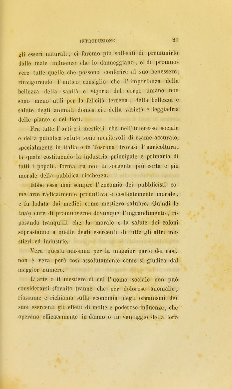 gli esseri ualurali, ci faremo più solleciti di premunirlo dalle male influenze che lo danneggiano, e di promuo- vere tutte quelle che possono conferire al suo benessere ; rinvigorendo 1' antico consiglio che 1' importanza della bellezza della sanità e vigoria del corpo umano non sono meno utili per la felicità terrena , della bellezza e salute degli animali domestici , della varietà e leggiadria delle piante e dei fiori. Fra tutte l'arti e i mestieri che nell'interesse sociale e della pubblica salute sono meritevoli di esame accurato, specialmente in Italia e in Toscana trovasi l'agricoltura, la quale costituendo la industria principale e primaria di lutti i popoli, forma fra noi la sorgente più certa e più morale della pubblica ricchezza. Ebbe essa mai sempre l'encomio dei pubblicisti co- me arte radicalmente produttiva e costantemente morale, e fu lodata dai medici come mestiero salubre. Quindi le tante cure di promuoverne dovunque l'ingrandimento, ri- posando tranquilli che la morale e la salute dei coloni sopraslanno a quelle degli esercenti di tutte gli altri me- stieri ed industrie. Vera questa massima per la maggior parte dei casi, non è vera però così assolutamente come si giudica dal maggior numero. L' arte o il mestiere di cui 1' uomo sociale non può considerarsi sfornito tranne che per dolorose anomalie, riassume e richiama sulla economia degli organismi dei suoi esercenti gli effetti di molte e poderose influenze, che operano oRìcaceracnte in danno o in vantaggio della loro