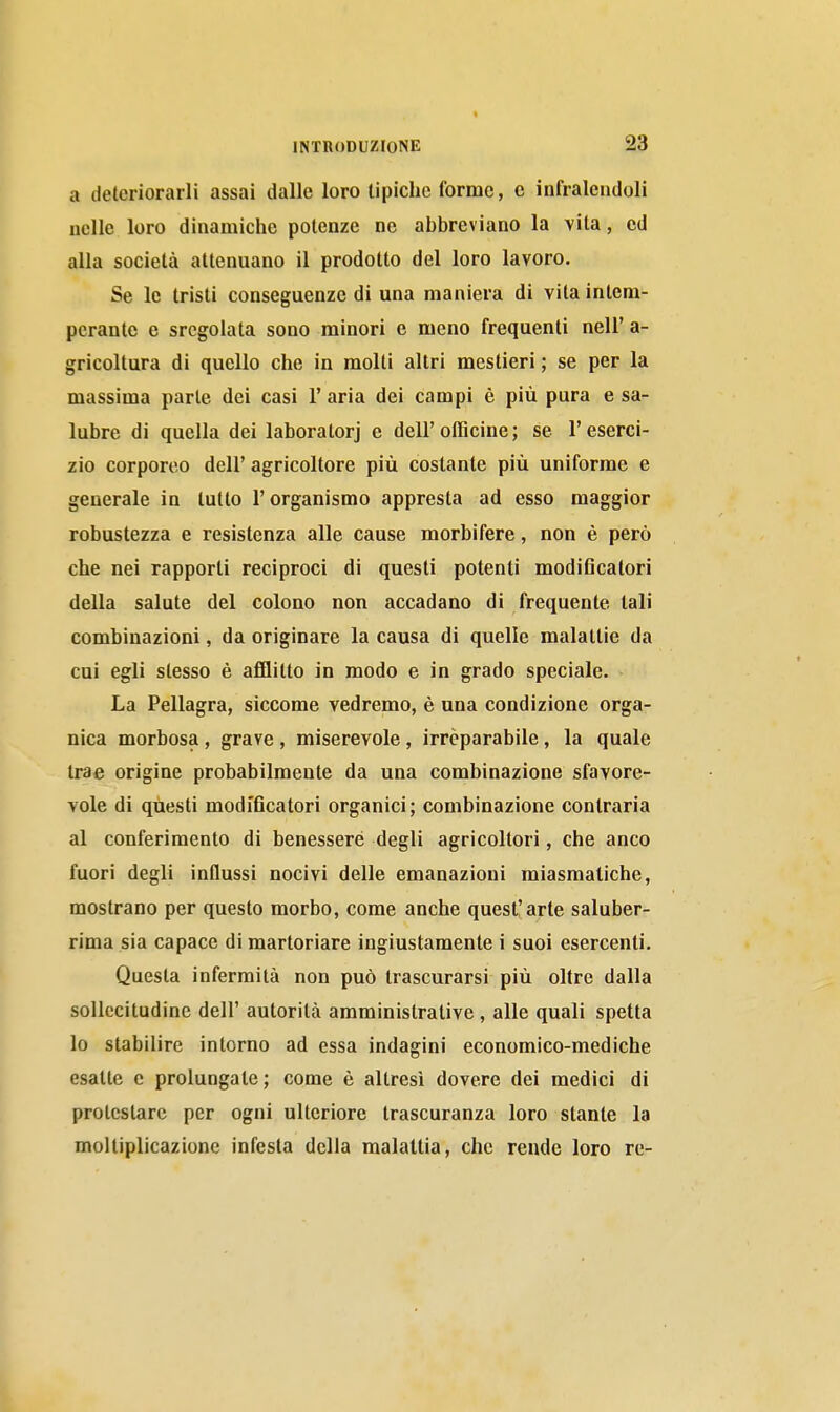 a deteriorarli assai dalle loro tipiche forme, c infralendoli nelle loro dinamiche potenze ne abbreviano la vita, ed alla società attenuano il prodotto del loro lavoro. Se le tristi conseguenze di una maniera di vita intem- perante e sregolata sono minori e meno frequenti neli' a- gricoltura di quello che in molti altri mestieri ; se per la massima parte dei casi l'aria dei campi è più pura e sa- lubre di quella dei laboratori e dell'olBcine; se l'eserci- zio corporeo dell' agricoltore più costante più uniforme e generale in lutto l'organismo appresta ad esso maggior robustezza e resistenza alle cause morbifere, non è però che nei rapporti reciproci di questi potenti modi6calori della salute del colono non accadano di frequente tali combinazioni, da originare la causa di quelle malattie da cui egli stesso è afflitto in modo e in grado speciale. La Pellagra, siccome vedremo, è una condizione orga- nica morbosa, grave, miserevole, irreparabile, la quale trae origine probabilmente da una combinazione sfavore- vole di questi modiflcatori organici; combinazione contraria al conferimento di benessere degli agricoltori, che anco fuori degli influssi nocivi delle emanazioni miasmatiche, mostrano per questo morbo, come anche quest'arte saluber- rima sia capace di martoriare ingiustamente i suoi esercenti. Questa infermità non può trascurarsi più oltre dalla sollecitudine dell' autorità amministrative , alle quali spetta lo stabilire intorno ad essa indagini economico-mediche esatte e prolungate; come è altresì dovere dei medici di protestare per ogni ulteriore trascuranza loro stante la moltiplicazione infesta della malattia, che rende loro re-