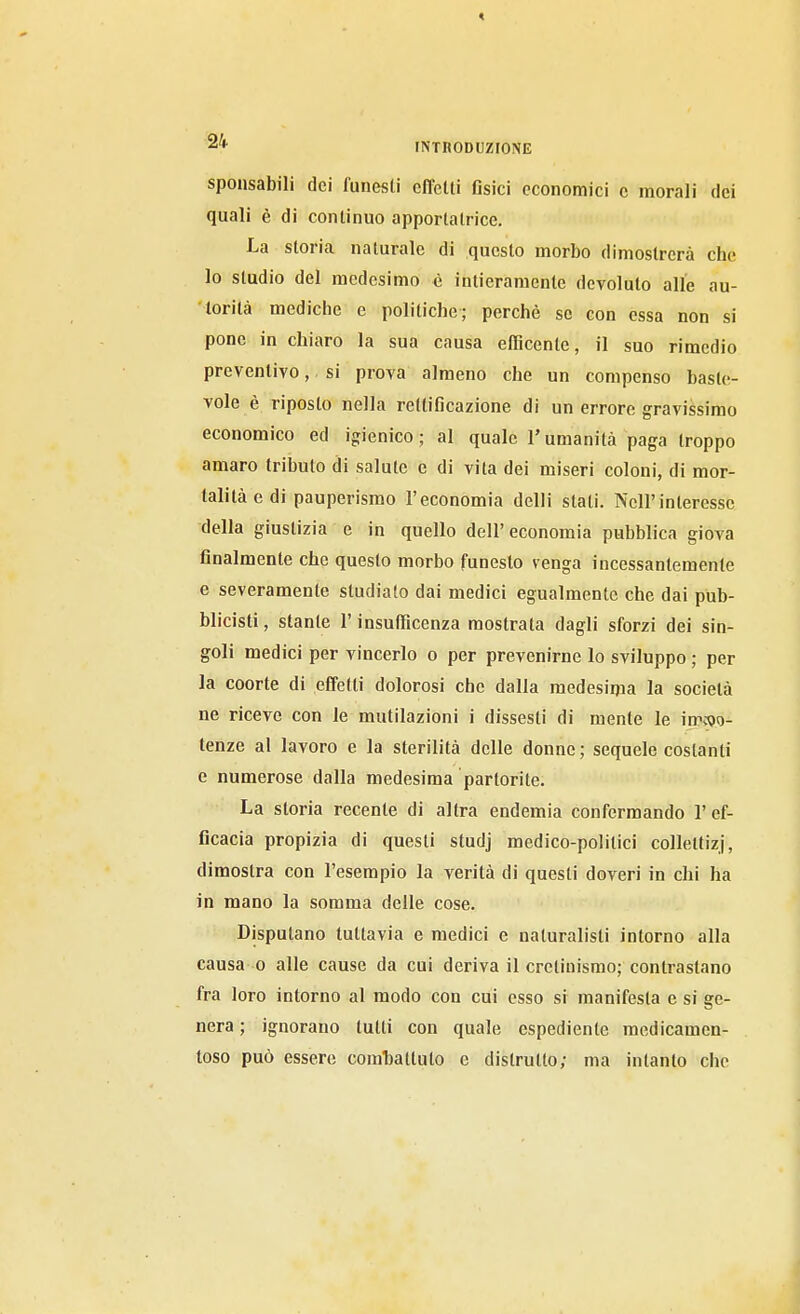 sponsabili dei funesti effetti Csici economici c morali dei quali è di continuo apportatrice. La storia naturale di questo morbo dimostrerà che lo studio del medesimo è intieramente devoluto alle au- torità mediclie e politiche; perché se con essa non si pone in chiaro la sua causa efficente, il suo rimedio preventivo, si prova almeno che un compenso baste- vole è riposto nella rettificazione di un errore gravissimo economico ed igienico; al quale l'umanità paga troppo amaro tributo di salute e di vita dei miseri coloni, di mor- talità e di pauperismo l'economia delli stati. Nell'interesse della giustizia e in quello dell' economia pubblica giova finalmente che questo morbo funesto venga incessantemente e severamente studiato dai medici egualmente che dai pub- blicisti, stante l'insufficenza mostrata dagli sforzi dei sin- goli medici per vincerlo o per prevenirne lo sviluppo ; per la coorte di effetti dolorosi che dalla medesima la società ne riceve con le mutilazioni i dissesti di mente le imcoo- tenze al lavoro e la sterilità delle donne; sequele costanti e numerose dalla medesima partorite. La storia recente di altra endemia confermando l'ef- ficacia propizia di questi studj medico-politici collettizi, dimostra con l'esempio la verità di questi doveri in chi ha in mano la somma delle cose. Disputano tuttavia e medici e naturalisti intorno alla causa 0 alle cause da cui deriva il cretinismo; contrastano fra loro intorno al modo con cui esso si manifesta e si ge- nera ; ignorano lutti con quale espediente medicamen- toso può essere comhallulo e distrutto; ma intanto che