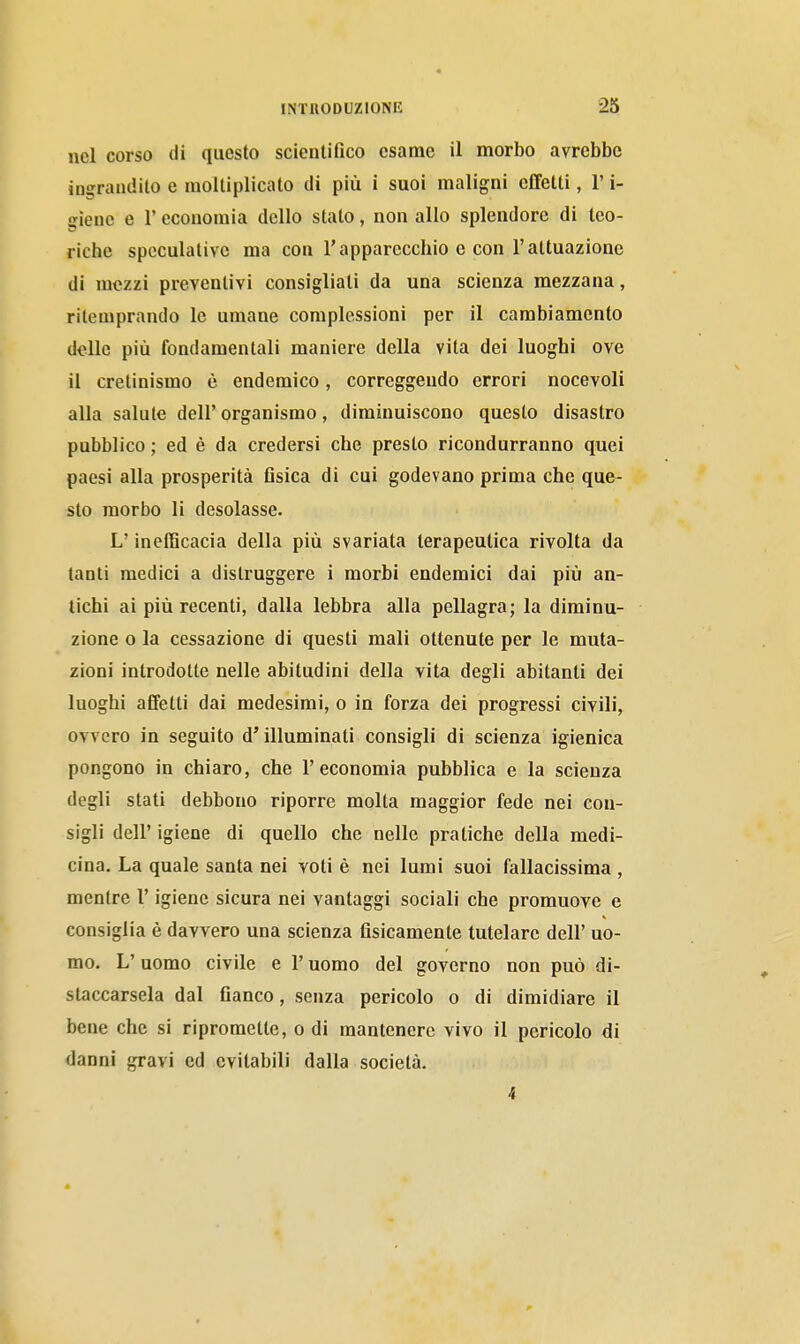 nel corso di questo scientifico esame il morbo avrebbe ingrandito e moltiplicato di più i suoi maligni effetti, l'i- ffienc e l'economia dello stato, non allo splendore di teo- riche speculative ma con l'apparecchio e con l'attuazione di mezzi preventivi consigliali da una scienza mezzana, ritemprando le umane complessioni per il cambiamento delle più fondamentali maniere della vita dei luoghi ove il cretinismo è endemico, correggendo errori nocevoli alla salute dell' organismo, diminuiscono questo disastro pubblico ; ed è da credersi che presto ricondurranno quei paesi alla prosperità fisica di cui godevano prima che que- sto morbo li desolasse. L'inefficacia della più svariata terapeutica rivolta da tanti medici a distruggere i morbi endemici dai più an- tichi ai più recenti, dalla lebbra alla pellagra; la diminu- zione o la cessazione di questi mali ottenute per le muta- zioni introdotte nelle abitudini della vita degli abitanti dei luoghi affetti dai medesimi, o in forza dei progressi civili, ovvero in seguito d'illuminati consigli di scienza igienica pongono in chiaro, che l'economia pubblica e la scienza degli stati debbono riporre molta maggior fede nei con- sigli dell' igiene di quello che nelle pratiche della medi- cina. La quale santa nei voti è nei lumi suoi fallacissima , mentre l'igiene sicura nei vantaggi sociali che promuove e consiglia è davvero una scienza fisicamente tutelare dell' uo- mo. L' uomo civile e l'uomo del governo non può di- staccarsela dal fianco, senza pericolo o di dimidiare il bene che si ripromette, o di mantenere vivo il pericolo di danni gravi ed evitabili dalla società. 4