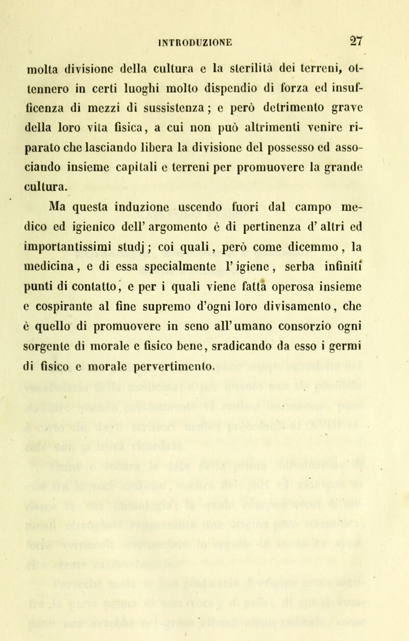 molta divisione della cultura e la sterilità dei terreni, ot- tennero in certi luoghi molto dispendio di forza ed insuf- ficenza di mezzi di sussistenza ; e però detrimento grave della loro vita flsica, a cui non può altrimenti venire ri- parato che lasciando libera la divisione del possesso ed asso- ciando insieme capitali e terreni per promuovere la grande cultura. Ma questa induzione uscendo fuori dal campo me- dico ed igienico dell' argomento è di pertinenza d' altri ed importantissimi studj ; coi quali, però come dicemmo, la medicina, e di essa specialmente l'igiene, serba inflniti punti di contatto, e per i quali viene fatta operosa insieme e cospirante al fine supremo d'ogni loro divisamento, che è quello di promuovere in seno all'umano consorzio ogni sorgente di morale e fisico bene, sradicando da esso i germi di fisico e morale pervertimento. t