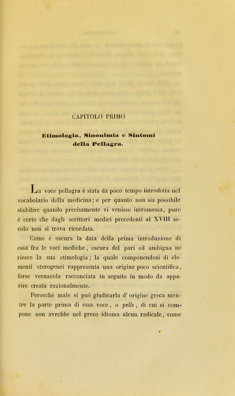 CAPITOLO PRIMO Eìtlmolog^ia, Sinonimia c Sintomi della Pellagra. La voce pellagra è stata da pòco tempo introdotta nel vocabolario della medicina ; e per quanto non sia possibile stabilire quando precisamente vi venisse intromessa, pure è certo che dagli scrittori medici precedenti al XVIII se- colo non si trova ricordata. Come è oscura la data della prima introduzione di essa fra le voci mediche, oscura del pari ed ambigua ne riesce la sua etimologia ; la quale componendosi di ele- menti eterogenei rappresenta una origine poco scientiflca, forse vernacola racconciata in seguito in modo da appa- rire creata razionalmente. Perocché male si può giudicarla d' origine greca men- tre la parte prima di essa voce, o pelle, di cui si com- pone non avrebbe nel greco idioma alcun radicale, come 0