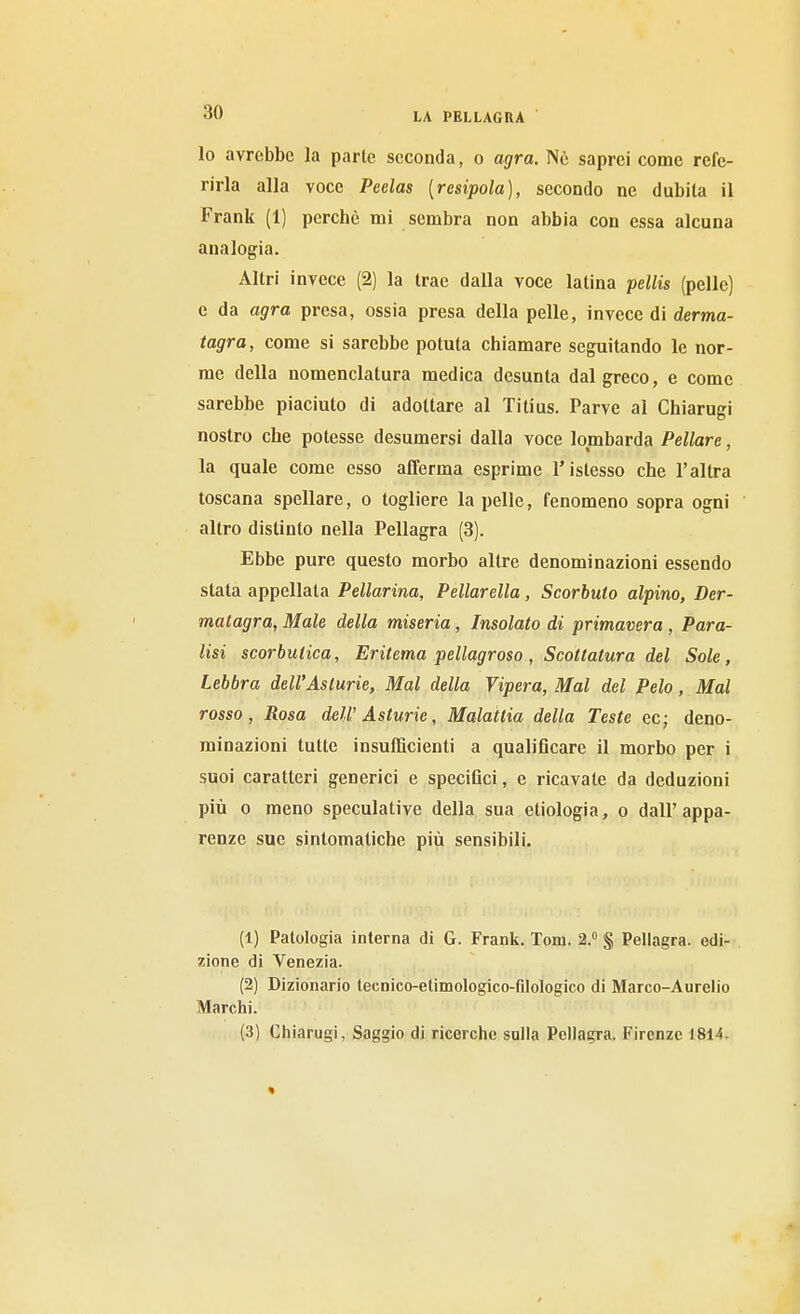 lo avrebbe la parie seconda, o agra. Ne saprei come refe- rirla alla voce Peelas [resipola], secondo ne dubita il Frank (1) perchè mi sembra non abbia con essa alcuna analogia. Altri invece (2) la trae dalla voce latina pellis (pelle) e da agra presa, ossia presa della pelle, invece di derma- tagra, come si sarebbe potuta chiamare seguitando le nor- me della nomenclatura medica desunta dal greco, e come sarebbe piaciuto di adottare al Titius. Parve al Chiarugi nostro che potesse desumersi dalla voce lombarda Pellare, la quale come esso afferma esprime l'istesso che l'altra toscana spellare, o togliere la pelle, fenomeno sopra ogni altro distinto nella Pellagra (3). Ebbe pure questo morbo altre denominazioni essendo slata appellata Pellarina, Pellarella, Scorbuto alpino, Der- matagra, Male della miseria, Insalato di primavera , Para- lisi scorbutica, Eritema pellagroso, Scottatura del Sole, Lebbra dell'Asturie, Mal della Vipera, Mal del Pelo, Mal rosso, Rosa dell'Asturie, Malattia della Teste ec; deno- minazioni tutte insufficienti a qualificare il morbo per i suoi caratteri generici e specifici, e ricavate da deduzioni più 0 meno speculative della sua etiologia, o dall'appa- renze sue sintomatiche più sensibili. (1) Patologia interna di G. Frank. Tom. 2.» § Pellagra, edi- zione di Venezia. (2) Dizionario iecnico-elimologico-filologico di Marco-Aurelio Marchi. (3) Chiarugi, Saggio di ricerche sulla Pellagra. Firenze 1814.