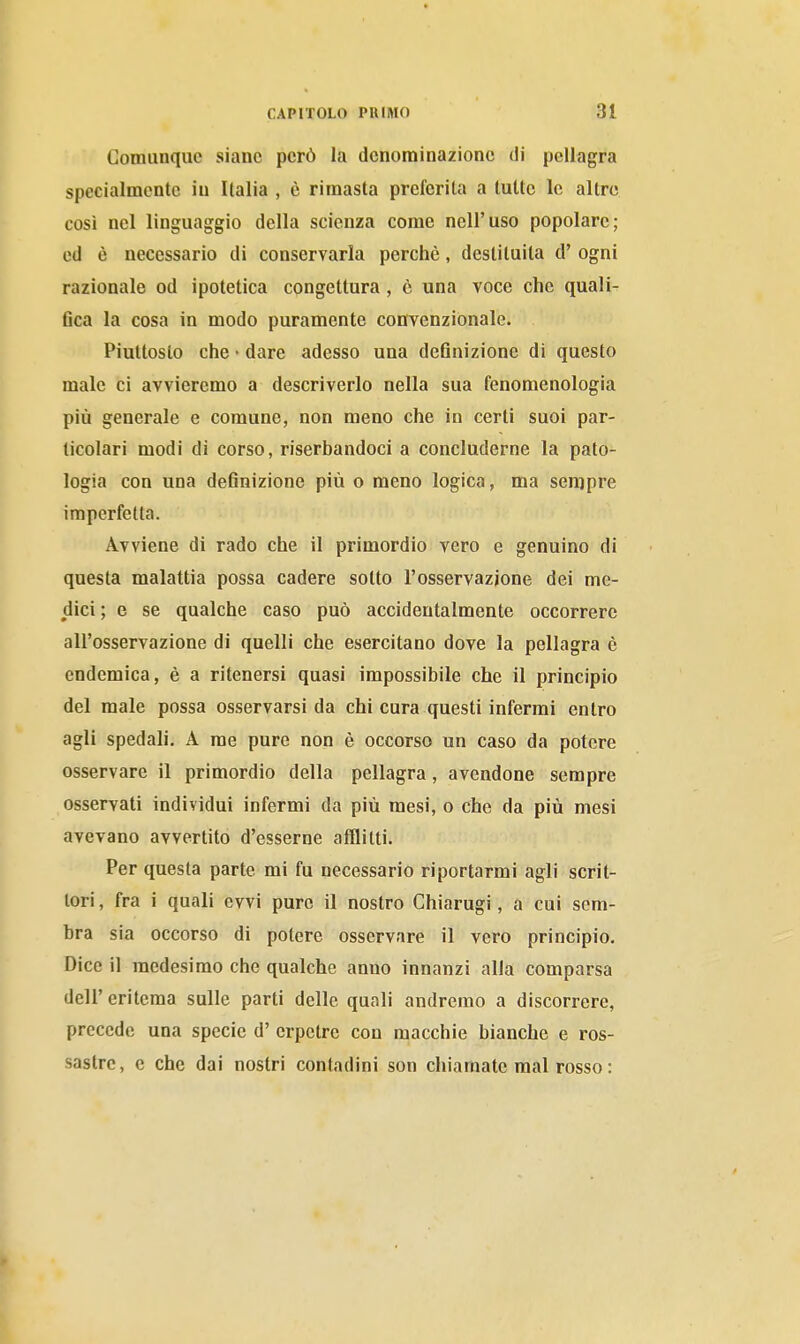 Coraunquc siane però la denominazione di pellagra specialmente in Italia , è rimasta preferita a tutte le altre così nel linguaggio della scienza come nell'uso popolare; ed è necessario di conservarla perchè, destituita d' ogni razionale od ipotetica congettura, è una voce che quali- 6ca la cosa in modo puramente convenzionale. Piuttosto che • dare adesso una deflnizione di questo male ci avvieremo a descriverlo nella sua fenomenologia più generale e comune, non meno che in certi suoi par- ticolari modi di corso, riserbandoci a concluderne la pato- logia con una definizione più o meno logica, ma sempre imperfetta. Avviene di rado che il primordio vero e genuino di questa malattia possa cadere sotto l'osservazione dei me- dici ; e se qualche caso può accidentalmente occorrere all'osservazione di quelli che esercitano dove la pellagra è endemica, è a ritenersi quasi impossibile che il principio del male possa osservarsi da chi cura questi infermi entro agli spedali, A me pure non è occorso un caso da potere osservare il primordio della pellagra, avendone sempre osservati individui infermi da più mesi, o che da più mesi avevano avvertito d'esserne afflitti. Per questa parte mi fu necessario riportarmi agli scrit- tori , fra i quali evvi pure il nostro Chiarugi, a cui som- bra sia occorso di potere osservare il vero principio. Dice il medesimo che qualche anno innanzi alla comparsa dell'eritema sulle parti delle quali andremo a discorrere, precede una specie d' crpctre con macchie bianche e ros- sastre, e che dai nostri contadini son chiamate mal rosso :