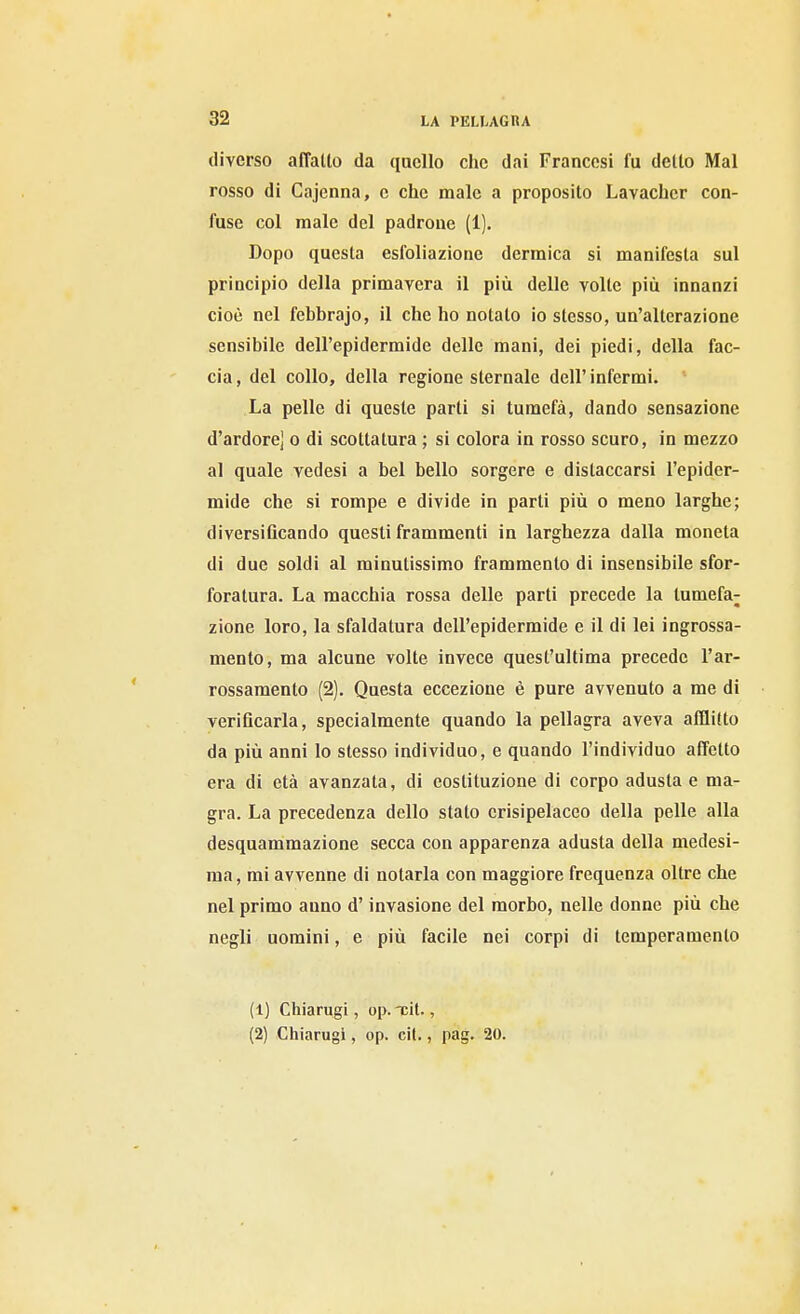 diverso affatto da quello che dai Francesi fu detto Mal rosso di Cajenna, e che male a proposito Lavacher con- fuse col male del padrone (1). Dopo questa esfoliazione dermica si manifesta sul principio della primavera il più delle volte più innanzi cioè nel febbrajo, il che ho notalo io stesso, un'alterazione sensibile dell'epidermide delle mani, dei piedi, della fac- cia , del collo, della regione sternale dell' infermi. La pelle di queste parti si tumefà, dando sensazione d'ardore] o di scottatura ; si colora in rosso scuro, in mezzo al quale vedesi a bel bello sorgere e distaccarsi l'epider- mide che si rompe e divide in parti più o meno larghe; diversificando questi frammenti in larghezza dalla moneta di due soldi al minutissimo frammento di insensibile sfor- foratura. La macchia rossa delle parti precede la tumefa^ zione loro, la sfaldatura dell'epidermide e il di lei ingrossa- mento, ma alcune volte invece quest'ultima precede l'ar- rossamento (2). Questa eccezione è pure avvenuto a me di verificarla, specialmente quando la pellagra aveva afflitto da più anni lo stesso individuo, e quando l'individuo affetto era di età avanzata, di costituzione di corpo adusta e ma- gra. La precedenza dello stato crisipelaceo della pelle alla desquammazione secca con apparenza adusta della medesi- ma , mi avvenne di notarla con maggiore frequenza oltre che nel primo anno d'invasione del morbo, nelle donne più che negli uomini, e più facile nei corpi di temperamento (1) Cliiarugi, op. xit., (2) Cliiarugi, op. cit., pag. 20.