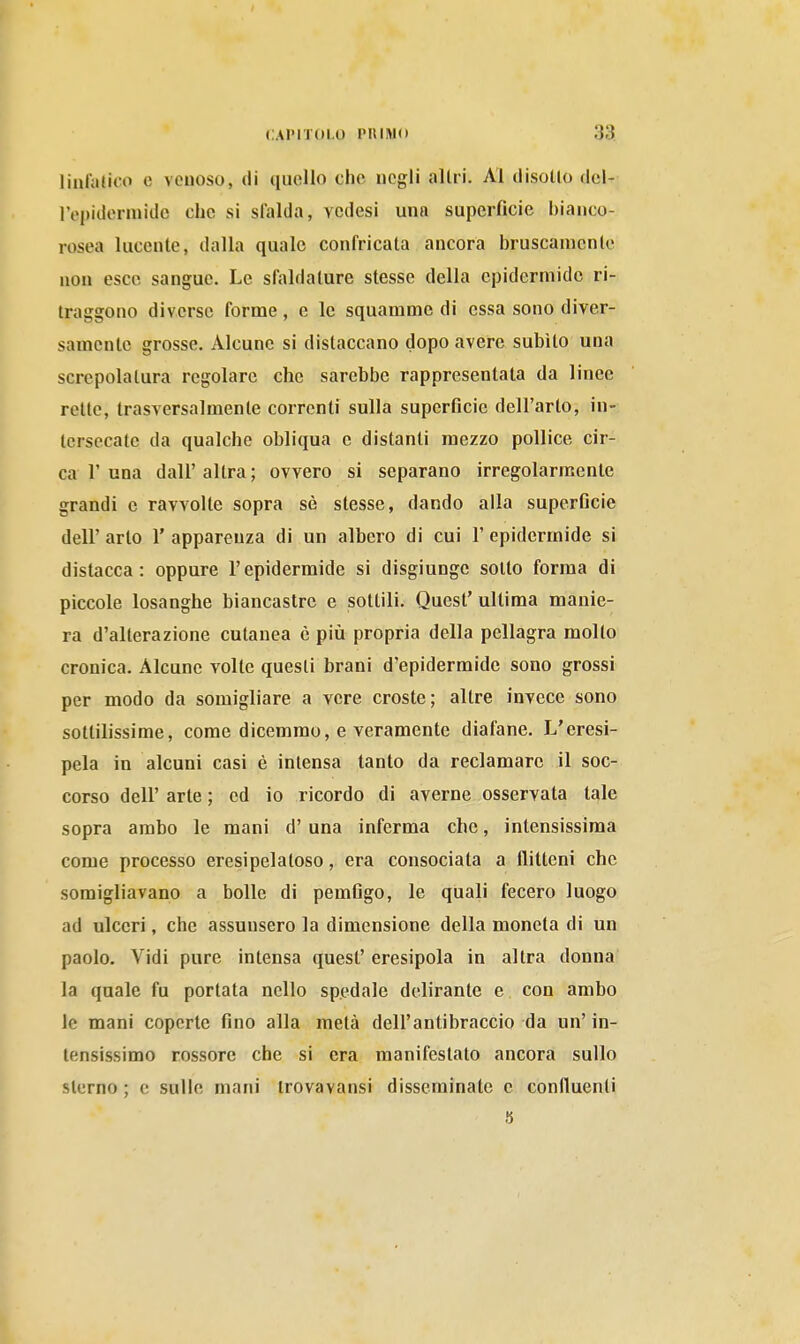 linl'atico e venoso, di quello che negli allri. Al disello dcl- lVj)idormide che si sfalda, vcdesi una superficie bianco- rosea lucente, dalla quale confricata ancora bruscamenle non esce sangue. Le sfaldature stesse della epidermide ri- traggono diverse forme , e le squamme di essa sono diver- samente grosse. Alcune si distaccano dopo avere subito una screpolatura regolare che sarebbe rappresentala da linee rette, trasversalmente correnti sulla superficie dell'arto, in- tersecale da qualche obliqua e distanti mezzo pollice cir- ca 1'una dall'altra; ovvero si separano irregolarmente grandi e ravvolte sopra sè slesse, dando alla superficie dell' arto 1' apparenza di un albero di cui 1' epidermide si distacca: oppure l'epidermide si disgiunge sotto forma di piccole losanghe biancastre e sottili. Quest' ultima manie- ra d'alterazione cutanea è più propria della pellagra molto cronica. Alcune volte questi brani d'epidermide sono grossi per modo da somigliare a vere croste; altre invece sono sottilissime, come dicemmo, e veramente diafane. L'eresi- pela in alcuni casi è intensa tanto da reclamare il soc- corso dell' arte ; ed io ricordo di averne osservata tale sopra arabo le mani d'una inferma che, intensissima come processo eresipelatoso, era consociala a flitteni che somigliavano a bolle di pemfigo, le quali fecero luogo ad ulceri, che assunsero la dimensione della moneta di un paolo. Vidi pure intensa quest' eresipola in altra donna la quale fu portata nello spedale delirante e con ambo le mani coperte fino alla metà dell'antibraccio da un' in- tensissimo rossore che si era manifestato ancora sullo sterno ; e sulle mani irovavansi disseminate e confluenti