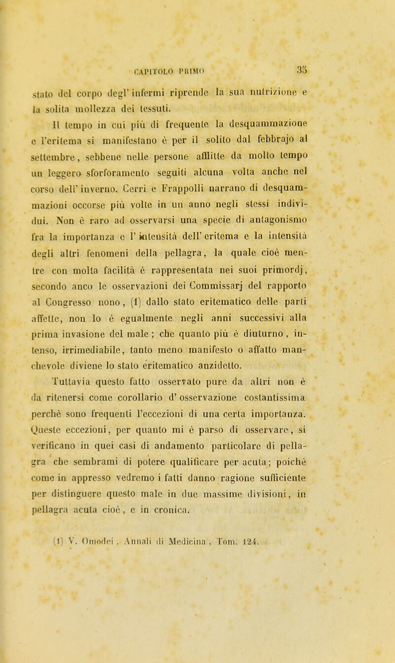 Stato del corpo ilegl' inferrai riprende la sua nutrizione e la solita mollezza dei tessuti. 11 tempo in cui più di frequente la desquanimazione e l'eritema si manifestano è per il solito dal febbrajo al settembre, sebbene nelle persone afflitte da molto tempo un leggero sforforamento seguiti alcuna volta anche nel corso dell' inverno. Cerri e FrappoUi narrano di desquam- mazioni occorse più volte in un anno negli stessi indivi- dui. Non è raro ad osservarsi una specie di antagonismo fra la importanza e l'intensità dell'eritema e la intensità degli altri fenomeni della pellagra, la quale cioè men- tre con molla facilità è rappresentata nei suoi primordj, secondo anco le osservazioni dei Commissarj del rapporto al Congresso nono, (1) dallo stato eritematico delle parti affette, non lo è egualmente negli anni successivi alla prima invasione del male ; che quanto più è diuturno, in- tenso, irrimediabile, tanto meno manifesto o affatto man- chevole diviene lo stato eritematico anzidetto. Tuttavia questo fatto osservalo pure da altri non è da ritenersi come corollario d' osservazione costantissima perchè sono frequenti l'eccezioni di una certa importanza. Queste eccezioni, per quanto rai è parso di osservare, si verificano in quei casi di andamento particolare di pella- gra che sembrami di potere qualificare per acuta; poiché come in appresso vedremo i fatti danno ragione sufficiente per distinguere questo male in due massime divisioni, in pellagra acuta cioè, e in cronica. (1) V, Omodoi . Annali dì Medicina , Tom. 124.