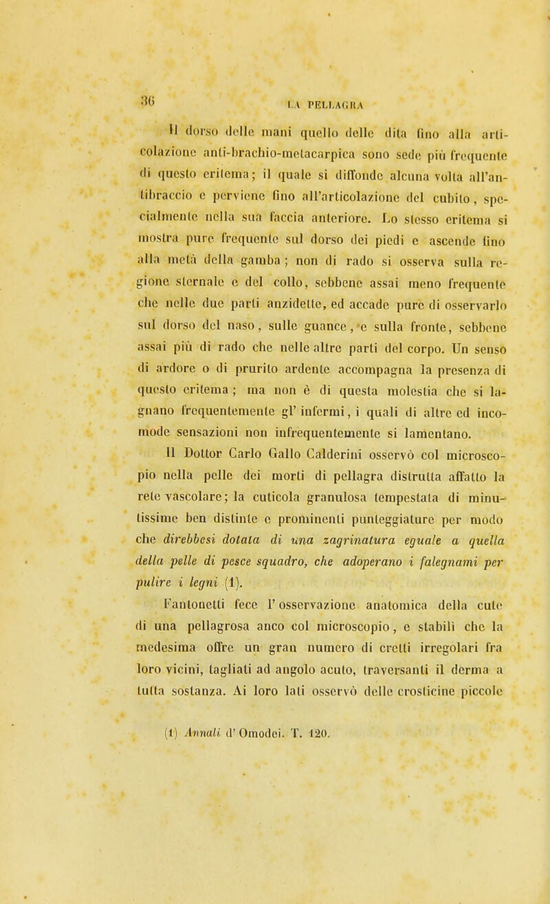 -J I.A PELLAGHA U dorso (Ielle mani quello delle dita fino alla arli- colazionc anii-brachio-metacarpica sono sede più frequcnle di questo erilema; il quale si dilTondc alcuna voUa all'an- libraccio e perviene fino all'arlicolazione del cubilo, spe- cialmeulc nella sua faccia anteriore. Lo stesso eritema si mostra pure Irequentc sul dorso dei piedi e ascende fino alla metà della gamba ; non di rado si osserva sulla re- gione sternale e del collo, sebbene assai meno frequente che nelle due parti anzidette, ed accade pure di osservarlo sul dorso del naso, sulle guance,-e sulla fronte, sebbene assai pili di rado che nelle altre parti del corpo. Un senso di ardore o di prurito ardente accompagna la presenza di questo eritema ; ma non è di questa molestia che si la- gnano frequentemente gì' infermi, i quali di altre ed inco- mode sensazioni non infrequentemente si lamentano. 11 Dottor Carlo Gallo Galderini osservò col microsco- pio nella pelle dei morti di pellagra distrutta affatto la rete vascolare ; la cuticola granulosa tempestata di minu- tissime ben distinte e prominenti punteggiature per modo che direbbesi dotala di una zagrinatura eguale a quella della pelle di pesce squadro, che adoperano i falegnami per pulire i legni (1). Fantonetti fece l'osservazione anatomica della cute di una pellagrosa anco col microscopio, e stabili che la medesima offre un gran numero di cretti irregolari fra loro vicini, tagliati ad angolo acuto, traversanti il derma a tutta sostanza. Ai loro lati osservò delle crosticine piccole