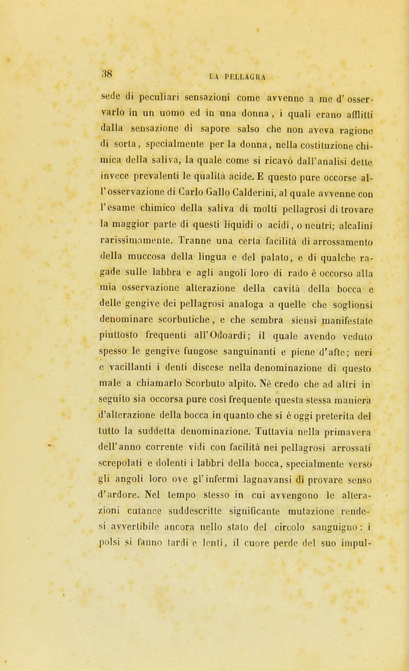 sede di peculiari sensazioni come avvenne a me d' osser- varlo in un uomo ed in una donna, i quali erano afflitti dalla sensazione di sapore salso che non aveva ragione di sorla, specialmente perla donna, nella costituzione chi- mica della saliva, la quale come si ricavò dall'analisi dette invece prevalenti le qualità acide. E questo pure occorse al- l'osservazione di Carlo Gallo Calderini, al quale avvenne con l'esame chimico della saliva di molti pellagrosi di trovare la maggior parte di questi liquidi o acidi, o neutri; alcalini rarissimamente. Tranne una certa facilità di arrossamento della muccosa della lingua e del palato, e di qualche ra- gade sulle labbra e agli angoli loro di rado è occorso alla mia osservazione alterazione della cavità della bocca e delle gengive dei pellagrosi analoga a quelle che soglionsi denominare scorbuticlie, e che sembra siensi manifestate piuttosto frequenti all'Odoardi; il quale avendo veduto spesso le gengive fungose sanguinanti e piene d'afte; neri e vacillanti i denti discese nella denominazione di questo male a chiamarlo Scorbuto alpito. Nè credo che ad altri in seguito sia occorsa pure cosi frequente questa stessa maniera d'alterazione della bocca in quanto che si è oggi preterita del tutto la suddetta denominazione. Tuttavia nella primavera dell'anno corrente vidi con facilità nei pellagrosi arrossali screpolati e dolenti i labbri della bocca, specialmente verso gli angoli loro ove gl'infermi lagnavansi di provare senso d'ardore. Nel tempo slesso in cui avvengono le altera- zioni cutanee suddescritte signlGcante mutazione rendc- si avvertibile ancora nello stato del circolo sanguigno : i polsi si fanno lardi e lenii, il cuore perde del suo impul-
