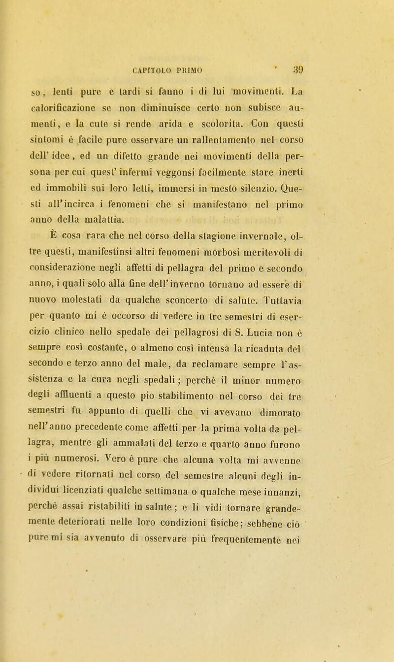 SO, leuti pure e lardi si l'anno i di lui movimenti. La caloriflcazione se non diminuisce certo non subisce au- menti, e la cute si rende arida e scolorita. Con questi sintomi è facile pure osservare un rallentamento nel corso dell' idee, ed un difetto grande nei movimenti della per- sona per cui quesl'infermi veggonsi facilmente stare inerti ed immobili sui loro letti, immersi in mesto silenzio. Que- sti air incirca i fenomeni che si manifestano nel primo anno della malattia. È cosa rara che nel corso della stagione invernale, ol- tre questi, manifestinsi altri fenomeni morbosi meritevoli di considerazione negli affetti di pellagra del primo e secondo anno, i quali solo alla fine dell'inverno tornano ad essere di nuovo molestati da qualche sconcerto di saluto. Tuttavia per quanto mi è occorso di vedere in tre semestri di eser- cizio clinico nello spedale dei pellagrosi di S. Lucia non è sempre cosi costante, o almeno cosi intensa la ricaduta del secondo e terzo anno del male, da reclamare sempre l'as- sistenza e la cura negli spedali ; perchè il minor numero degli affluenti a questo pio stabilimento nel corso dei tre semestri fu appunto di quelli che vi avevano dimorato nell'anno precedente come affetti per la prima volta da pel- lagra, mentre gli ammalali del terzo e quarto anno furono i più numerosi. Vero è pure che alcuna volta mi avvenne di vedere ritornali nel corso del semestre alcuni degli in- dividui licenziali qualche settimana o qualche mese innanzi, perchè assai ristabiliti in salute ; e li vidi tornare grande- mente deteriorati nelle loro condizioni fisiche; sebbene ciò pure mi sia avvenuto di osservare più frequentemente nei