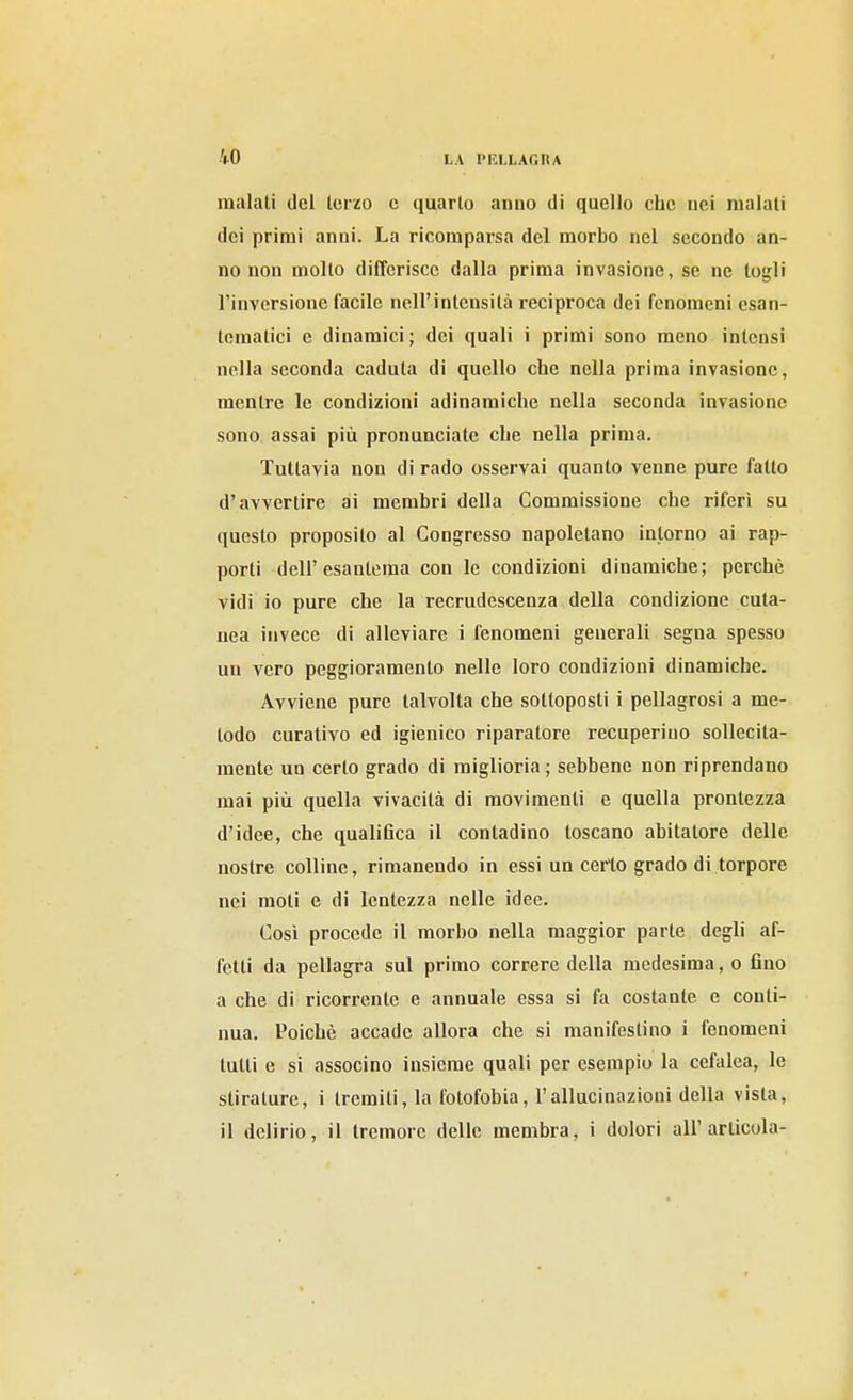 maiali del Icrzo c quarto anno di quello che nei maiali dei primi anni. La ricomparsa del morbo nel secondo an- no non mollo differisce dalla prima invasione, se ne togli l'inversione facile nell'inlensilà reciproca dei fenomeni esan- lematici e dinamici ; dei quali i primi sono meno inlensi nella seconda cadula di quello che nella prima invasione, menlre le condizioni adinamiche nella seconda invasione sono assai più pronunciate che nella prima. Tuttavia non di rado osservai quanto venne pure fallo d'avvertire ai membri della Commissione che riferì su questo proposito al Congresso napoletano intorno ai rap- porti dell'esantema con le condizioni dinamiche; perchè vidi io pure che la recrudescenza della condizione cuta- nea invece di alleviare i fenomeni generali segua spesso un vero peggioramento nelle loro condizioni dinamiche. Avviene pure talvolta che solloposti i pellagrosi a me- todo curativo ed igienico riparatore recuperino sollecita- mente un cerio grado di miglioria; sebbene non riprendano mai più quella vivacità di movimenti e quella prontezza d'idee, che qualitìca il contadino toscano abitatore delle nostre colline, rimanendo in essi un certo grado di torpore nei moli e di lentezza nelle idee. Così procede il morbo nella maggior parte degli af- fetti da pellagra sul primo correre della medesima, o Ano a che di ricorrente e annuale essa si fa costante e conti- nua. Poiché accade allora che si manifestino i fenomeni tulli e si associno insieme quali per esempio la cefalea, le stirature, i tremiti, la fotofobia, l'allucinazioni della vista, il delirio, il tremore delle membra, i dolori all'articola-