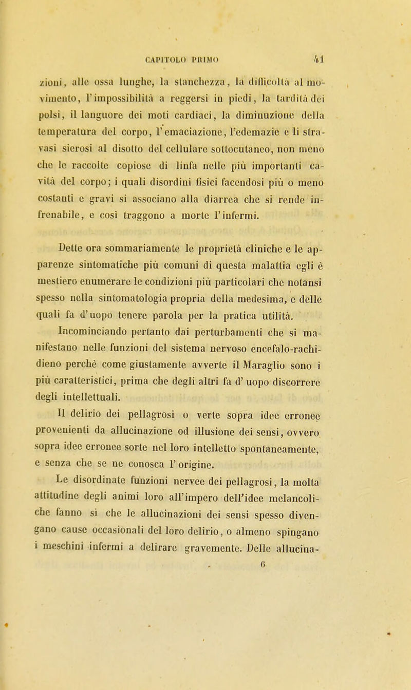zioui, alle ossa lunghe, la slancliezza, la dilli,tullà iil mu- vimeuto, rimpossibilità a reggersi in piedi, la lardila dei polsi, il languore dei moli cardiaci, la diminuzione della temperatura del corpo, l'cmaciazione, l'edemazic e li stra- vasi sierosi al disotto del cellulare soltocutanco, non meno che le raccolte copiose di linfa nelle più importanti ca- vità del corpo; i quali disordini Osici facendosi più o meno costanti e gravi si associano alla diarrea che si rende in- frenabile, e così traggono a morte l'infermi. Dette ora sommariamente le proprietà cliniche e le ap- parenze sintomatiche più comuni di questa malattia egli è mestiero enumerare le condizioni più particolari che nolansi spesso nella sintomatologia propria della medesima, e delle quali fa d'uopo tenere parola per la pratica utilità. Incominciando pertanto dai perturbamenti che si ma- nifestano nelle funzioni del sistema nervoso encefalo-rachi- dieno perchè come giustamente avverte il Maraglio sono i più caratteristici, prima che degli altri fa d' uopo discorrere degli intellettuali. Il delirio dei pellagrosi o verte sopra idee erronee provenienti da allucinazione od illusione dei sensi, ovvero sopra idee erronee sorte nel loro intelletto spontaneamente, e senza che se ne conosca l'origine. Le disordinate funzioni nervee dei pellagrosi, la molta attitudine degli animi loro all'impero dell'idee mclancoli- che fanno si che le allucinazioni dei sensi spesso diven- gano cause occasionali del loro delirio, o almeno spingano i meschini inferrai a delirare gravemente. Delle allucina-
