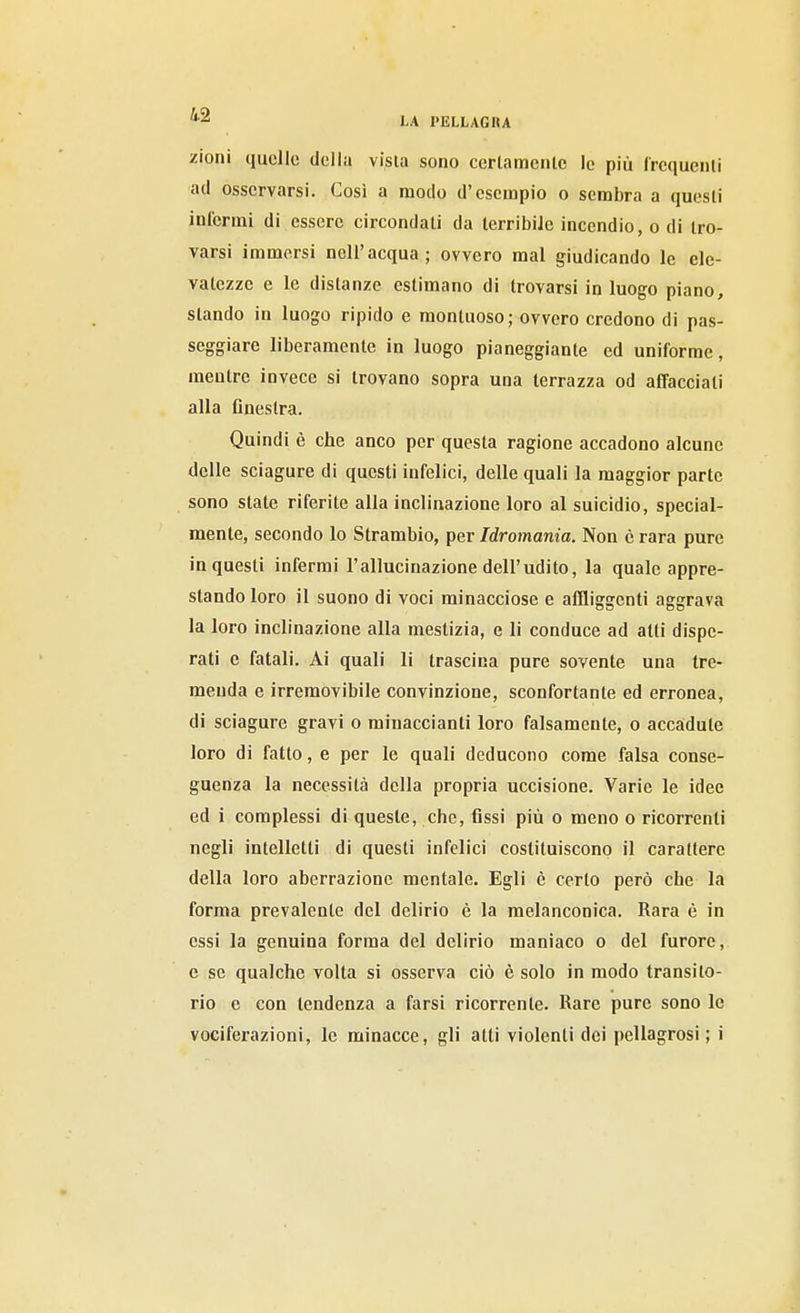 zioni quelle della visla sono cerlamcnlc le più frcquenli ad osservarsi. Così a modo d'esempio o sembra a questi inferrai di essere circondali da terribile incendio, o di tro- varsi immersi nell'acqua; ovvero mal giudicando le ele- vatezze e le distanze estimano di trovarsi in luogo piano, stando in luogo ripido e montuoso; ovvero credono di pas- seggiare liberamente in luogo pianeggiante ed uniforme, mentre invece si trovano sopra una terrazza od affacciali alla flnestra. Quindi è che anco per questa ragione accadono alcune delle sciagure di questi infelici, delle quali la maggior parte sono state riferite alla inclinazione loro al suicidio, special- mente, secondo lo Strambio, per Idromania. Non è rara pure in questi infermi l'allucinazione dell'udito, la quale appre- stando loro il suono di voci minacciose e affliggenti aggrava la loro inclinazione alla mestizia, e li conduce ad atti dispe- rali e fatali. Ai quali li trascina pure sovente una tre- menda e irremovibile convinzione, sconfortante ed erronea, di sciagure gravi o minaccianli loro falsamente, o accadute loro di fatto, e per le quali deducono come falsa conse- guenza la necessità della propria uccisione. Varie le idee ed i complessi di queste, che, 6ssi più o meno o ricorrenti negli intelletti di questi infelici costituiscono il carattere della loro aberrazione mentale. Egli è certo però che la forma prevalente del delirio è la melanconica. Rara è in essi la genuina forma del delirio maniaco o del furore, e se qualche volta si osserva ciò è solo in modo transito- rio e con tendenza a farsi ricorrente. Rare pure sono le vociferazioni, le minacce, gli atti violenti dei pellagrosi; i