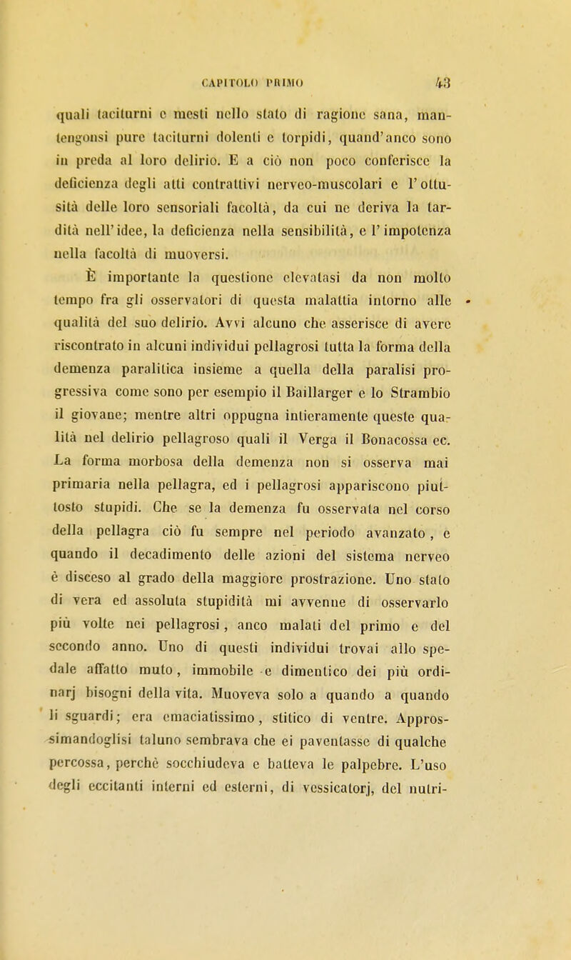 quali taciturni c mesti nello stalo di ragione sana, man- tenijonsi pure taciturni dolenti e torpidi, quand'anco sono in preda al loro delirio. E a ciò non poco conferisce la deflcienza degli alti contrattivi nerveo-muscolari e l'ollu- sità delle loro sensoriali facoltà, da cui no deriva la tar- dità nell'idee, la deflcienza nella sensibilità, e l'impotenza nella facoltà di muoversi. È importante la questione elevatasi da non molto tempo fra gli osservatori di questa malattia intorno alle • qualità del suo delirio. Avvi alcuno che asserisce di avere riscontrato in alcuni individui pellagrosi tutta la forma della demenza paralitica insieme a quella della paralisi pro- gressiva come sono per esempio il Baillarger e lo Strambio il giovane; mentre altri oppugna intieramente queste quar lità nel delirio pellagroso quali il Verga il Bonacossa ec. La forma morbosa della demenza non si osserva mai primaria nella pellagra, ed i pellagrosi appariscono piut- tosto stupidi. Che se la demenza fu osservata nel corso della pellagra ciò fu sempre nel periodo avanzato, e quando il decadimento delle azioni del sistema nerveo è disceso al grado della maggiore prostrazione. Uno stato di vera ed assoluta stupidità mi avvenne di osservarlo più volte nei pellagrosi, anco malati del primo e del secondo anno. Uno di questi individui trovai allo spe- dale affatto muto, immobile e dimentico dei più ordi- nar] bisogni della vita. Muoveva solo a quando a quando li sguardi; era eraaciatissimo, slitico di venire. Appros- simandoglisi taluno sembrava che ei paventasse di qualche percossa, perchè socchiudeva e batteva le palpebre. L'uso degli eccitanti interni ed esterni, di vessicatorj, del nutri-