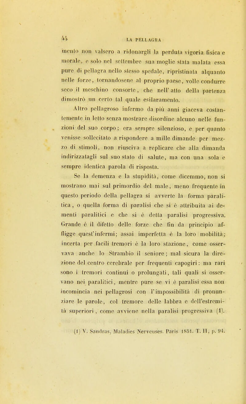 inculo non valsero a ridonargli la perduta vigoria fisica c morale, o, solo nel scltcmbrc sua moglie siala maiala essa pure di pellagra nello stesso spedale, ripristinala alquanto nelle forze, tornandosene al proprio paese, volle condurre seco il meschino consorte, che nell'atto della partenza dimostrò un certo tal quale esilaramento. Altro pellagroso infermo da più anni giaceva costan- temente in letto senza mostrare disordine alcuno nelle fun- . zioni del suo corpo; era sempre silenzioso, e per quanto venisse sollecitato a rispondere a mille dimande per mez- zo di stimoli, non riusciva a replicare che alla dimanda indirizzatagli sul suo stalo di salute, ma con una sola e sempre identica parola di risposta. Se la demenza e la stupidità, come dicemmo, non si mostrano mai sul primordio del male, meno frequente in questo periodo della pellagra si avverte la forma parali- tica, o quella forma di paralisi che si è attribuita ai de- menti paralitici e che si è detta paralisi progressiva. Grande è il difetto dello forze che fin da principio af- fligge quest'infermi; assai imperfetta è la loro mobilità; incerta per facili tremori è la loro stazione, come osser- vava anche lo Strambio il seniore ; mal sicura la dire- zione del centro cerebrale per frequenti capogiri : ma rari sono i tremori continui o prolungati, tali quali si osser- vano nei paralitici, mentre pure se vi è paralisi essa non incomincia nei pellagrosi con l'impossibilità di pronun- ziare le parole, col tremore delle labbra e dell'estremi- tà superiori, come avviene nella paralisi progressiva (1).