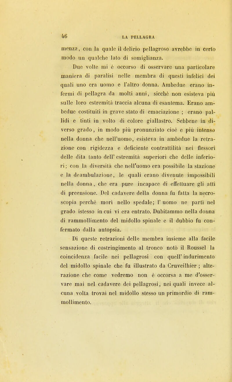 ^1.6 monza, con la quale il delirio pellagroso avrebbe in certo modo un qualche lato di somiglianza. Due volte mi è occorso di osservare una particolare maniera di paralisi nelle membra di questi infelici dei quali uno era uomo e l'altro donna. Ambedue erano in- fermi di pellagra da molti anni, sicché non esisteva più sulle loro estremità traccia alcuna di esantema. Erano am- bedue costituiti in grave stato di emaciazione ; erano pal- lidi e tinti in volto di colore giallastro. Sebbene in di- verso grado, in modo più pronunziato cioè e più intenso nella donna che nell'uomo, esisteva in ambedue la retra- zione con rigidezza e deficiente contrattilità nei flessori delle dita tanto dell' estremità superiori che delle inferio- ri; con la diversità che nell'uomo era possibile la stazione e la deambulazione, le quali erano divenute impossibili nella donna, che era pure incapace di effettuare gli atti di preensione. Del cadavere della donna fu fatta la necro- scopia perchè morì nello spedale; 1' uomo ne partì nel grado istesso in cui vi era entrato. Dubitammo nella donna di rammollimento del midollo spinale e il dubbio fu con- fermato dalla autopsia. Di queste retrazioni delk membra insieme alla facile sensazione di costringimento al tronco notò il Roussel la coincidenza facile nei pellagrosi con quell' indurimento del midollo spinale che fu illustrato da Cruveilhier ; alte- razione che come vedremo non è occorsa a me d'osser- vare mai nel cadavere dei pellagrosi, nei quali invece al- cuna volta trovai nel midollo stesso un primordio di ram- mollimento.