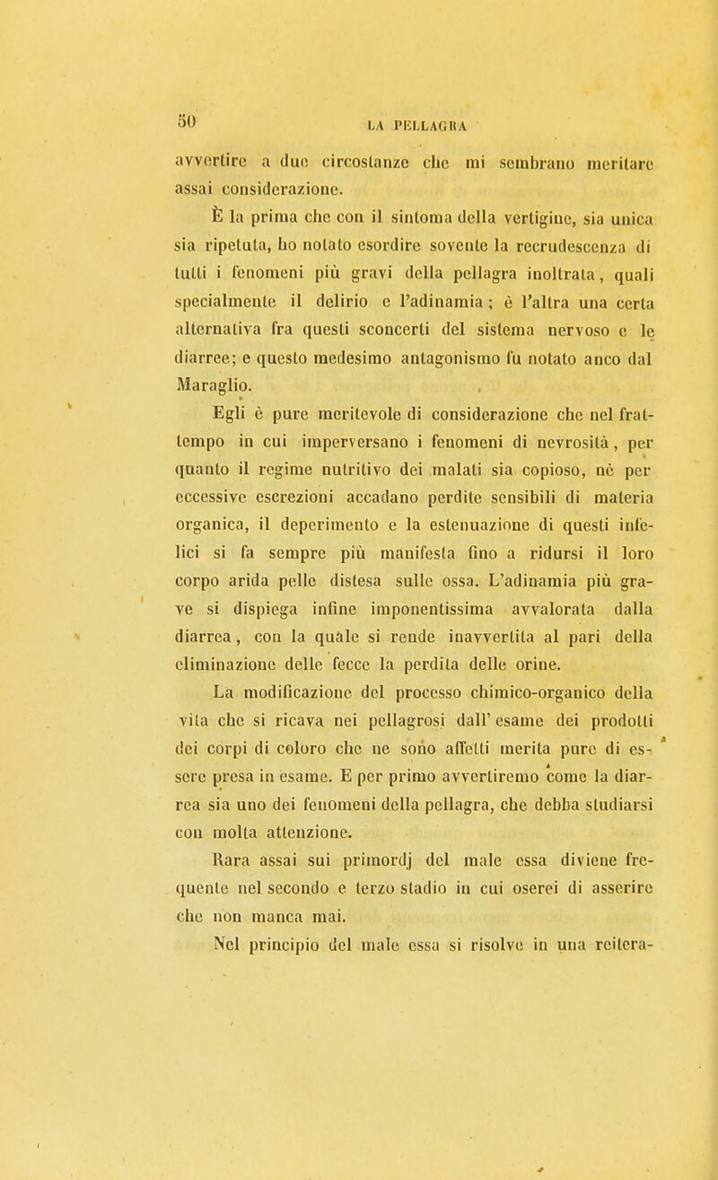 avvertire a due circoslanze che mi sembrano meritare assai considerazione. È la prima che con il sintoma della vertigine, sia unica sia ripetuta, ho notato esordire sovente la recrudescenza di tutti i fenomeni più gravi della pellagra inoltrata, quali specialmente il delirio c l'adinamia ; è l'altra una certa alternativa fra questi sconcerti del sistema nervoso e le diarree; e questo medesimo antagonismo fu notato anco dal Maraglio. Egli è pure meritevole di considerazione che nel frat- tempo in cui imperversano i fenomeni di nevrosità, per quanto il regime nutritivo dei malati sia copioso, nò per eccessive escrezioni accadano perdite sensibili di materia organica, il deperimento e la estenuazione di questi infe- lici si fa sempre più manifesta Ano a ridursi il loro corpo arida pelle distesa sulle ossa. L'adinamia più gra- ve si dispiega inflne imponentissima avvalorata dalla diarrea, con la quàle si rende inavvertita al pari della eliminazione delle fecce la perdita delle orine. La modificazione del processo chimico-organico della vita che si ricava nei pellagrosi dall' esame dei prodotti dei corpi di coloro che ne sono affetti merita pure di es- * sere presa in esame. E per primo avvertiremo come la diar- rea sia uno dei fenomeni della pellagra, che debba studiarsi con molta attenzione. Rara assai sui primordj del male essa diviene fre- quente nel secondo e terzo stadio in cui oserei di asserire che non manca mai. Nel principio del male essa si risolve in una reitera-