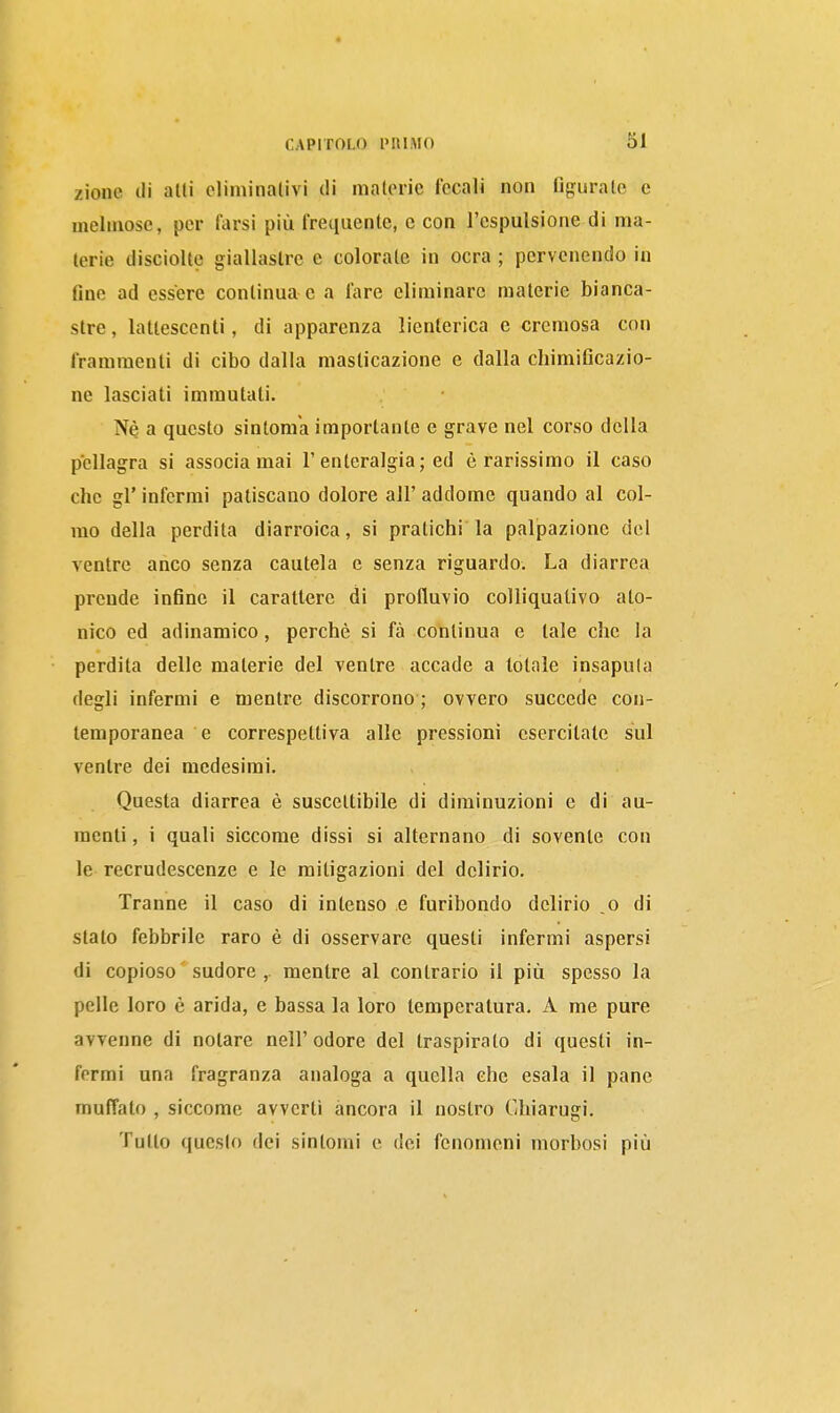 zione (li alli eliminativi di nialoric fecali non figurale e melmose, per farsi più frequente, e con l'espulsione di ma- terie (Jisciolte giallastre e colorate in ocra ; pervenendo in fine ad essere continua e a fare eliminare materie bianca- stre , lattescenti, di apparenza lienterica e crcniosa con frammenti di cibo dalla masticazione e dalla chimificazio- ne lasciati immutati. Né a questo sintom'a importante e grave nel corso della pellagra si associa mai l'enteralgia; ed è rarissimo il caso che gì' infermi patiscano dolore all' addome quando al col- mo della perdita diarroica, si pratichi la palpazione del ventre anco senza cautela e senza riguardo. La diarrea prende infine il carattere di profluvio colliquativo ato- nico ed adinamico, perchè si fà continua e tale che la perdita delle materie del ventre accade a totale insaputa degli infermi e mentre discorrono ; ovvero succede con- temporanea e correspettiva alle pressioni esercitate sul ventre dei medesimi. Questa diarrea è suscettibile di diminuzioni e di au- menti, i quali siccome dissi si alternano di sovente con le recrudescenze e le mitigazioni del delirio. Tranne il caso di intenso e furibondo delirio .0 di stalo febbrile raro è di osservare questi infermi aspersi di copioso ' sudore ,. mentre al contrario il più spesso la pelle loro è arida, e bassa la loro temperatura. A me pure avvenne di notare nell'odore del traspirato di questi in- fermi una fragranza analoga a quella che esala il pane muffato , siccome avverti àncora il nostro Chiarugi. Tulio questo dei sintomi e dei fenomeni morbosi più
