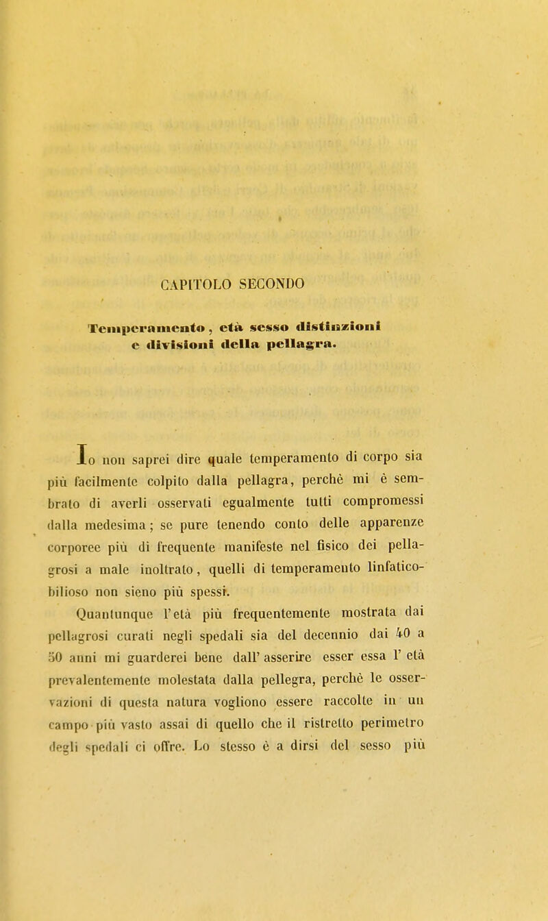 Tciiipcrnmento, et» sesso distiiszioni e divisioni della pellagra. Io non saprei dire quale temperamento di corpo sia più facilmente colpito dalla pellagra, perchè mi è sem- brato di averli osservati egualmente tutti compromessi dalla medesima; se pure tenendo conto delle apparenze corporee più di frequente manifeste nel fisico dei pella- grosi a male inoltralo, quelli di temperamento linfatico- bilioso non sieno più spessi. Quantunque l'età più frequentemente mostrata dai pellagrosi curali negli spedali sia del decennio dai 40 a 50 anni mi guarderei bene dall' asserire esser essa 1' età prevalentemente molestata dalla pellegra, perchè le osser- vazioni di questa natura vogliono essere raccolte in un campo più vasto assai di quello che il ristretto perimetro degli spedali ci offre. Lo stesso è a dirsi del sesso più