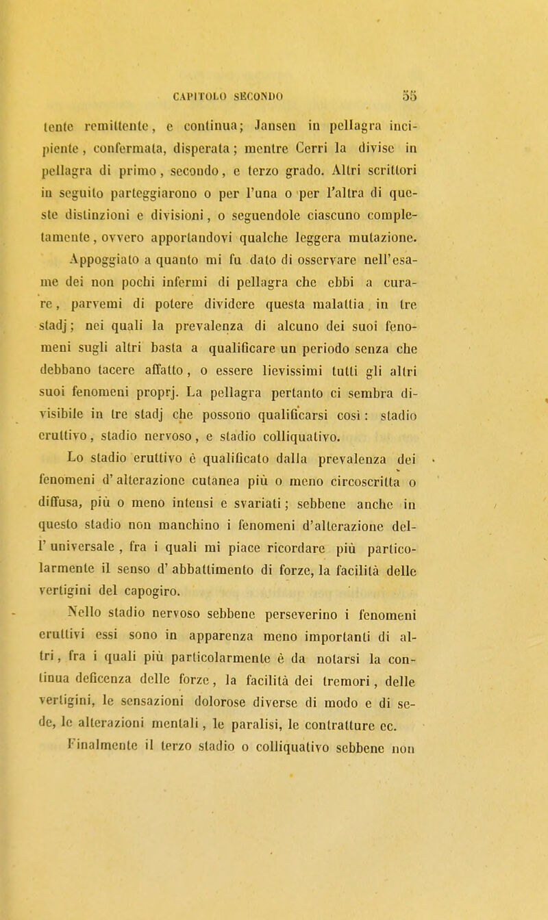lente rciniUeiilc, e continua; Jansen in pellagra inci- piente , confermala, disperata ; mentre Cerri la diviso in pellagra di primo, secondo, e terzo grado. Altri scritlori in seguilo parteggiarono o per l'una o per l'altra di que- ste distinzioni e divisioni, o seguendole ciascuno comple- tamente , ovvero apportandovi qualche leggera mutazione. Appoggiato a quanto mi fu dato di osservare nell'esa- me dei non pochi infermi di pellagra che ebbi a cura- re, parvemi di potere dividere questa malattia in tre stadj ; nei quali la prevalenza di alcuno dei suoi feno- meni sugli altri basta a qualificare un periodo senza che debbano tacere affatto , o essere lievissimi tutti gli altri suoi fenomeni proprj. La pellagra pertanto ci sembra di- visibile in tre stadj che possono qualificarsi così : stadio eruttivo, stadio nervoso, e stadio colliquativo. Lo stadio eruttivo è qualificato dalia prevalenza dei fenomeni d'alterazione cutanea più o meno circoscritta o diffusa, più 0 meno intensi e svariati ; sebbene anche in questo stadio non manchino i fenomeni d'alterazione del- l' universale , fra i quali mi piace ricordare più partico- larmente il senso d' abbattimento di forze, la facilità delle vertigini del capogiro. Nello stadio nervoso sebbene perseverino i fenomeni eruttivi essi sono in apparenza meno importanti di al- tri , fra i quali più particolarmente è da notarsi la con- tinua deficenza delle forze, la facilità dei tremori, delle vertigini, le sensazioni dolorose diverse di modo e di se- de, le alterazioni mentali, le paralisi, le contratture ec. Finalmente il terzo stadio o colliquativo sebbene non