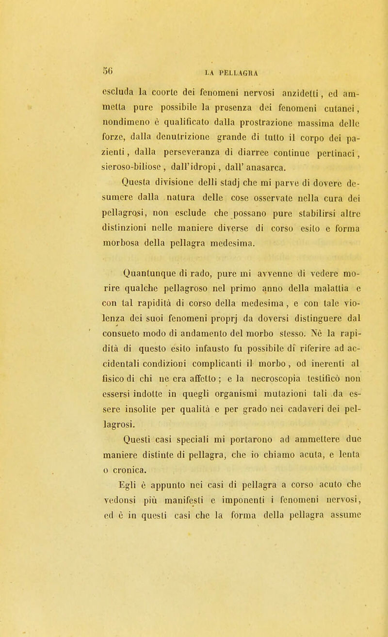 escluda la coorte dei fenomeni nervosi anzidetti, ed am- metta pure possibile la presenza dei fenomeni cutanei, nondimeno è qualificalo dalla prostrazione massima delle forze, dalla denutrizione grande di tutto il corpo dei pa- zienti , dalla perseveranza di diarree continue pertinaci, sieroso-biliose, dall'idropi, dall'anasarca. Questa divisione delti stadj che mi parve di dovere de- sumere dalla natura delle cose osservate nella cura dei pellagro,si, non esclude che possano pure stabilirsi altre distinzioni nelle maniere diverse di corso esito e forma morbosa della pellagra medesima. Quantunque di rado, pure mi avvenne di vedere mo- rire qualche pellagroso nel primo anno della malattia e con tal rapidità di corso della medesima, e con tale vio- lenza dei suoi fenomeni proprj da doversi distinguere dal consueto modo di andamento del morbo stesso. Nè la rapi- dità di questo esilo infausto fu possibile di riferire ad ac- cidentali condizioni complicanti il morbo, od inerenti al fisico di chi ne era affetto ; e la necroscopia testificò non essersi indotte in quegli organismi mutazioni tali da es- sere insolite per qualità e per grado nei cadaveri dei pel- lagrosi. Questi casi speciali mi portarono ad ammettere due maniere distinte di pellagra, che io chiamo acuta, e lenta 0 cronica. Egli è appunto nei casi di pellagra a corso acuto che vedonsi più manifesti e imponenti i fenomeni nervosi, od è in questi casi che la forma della pellagra assume