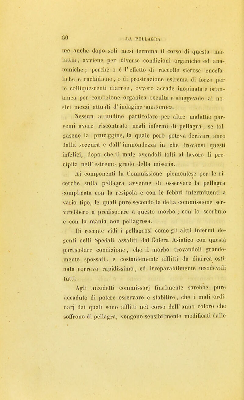 me anche dopo soli mesi termina il corso di questa ma- lattia , avviene per diverse condizioni organiche ed ana- tomiche ; perchè o e l'effetto di raccolte sierose encefa- liche e rachidicnc , o di prostrazione estrema di forze por le colliquescenti diarree, ovvero accade inopinata e istan- tanea per condizione organica occulta e sfuggevole ai no- stri mezzi attuali d'indagine anatomica. Nessun attitudine particolare per altre malattie par- vemi avere riscontrato negli infermi di pellagra , se tol- gasene la pruriggine, la quale però poteva derivare anco dalla sozzura e dall' immondezza in che trovànsi questi infelici, dopo che il male avendoli tolti al lavoro li pre- cipita neir estremo grado della miseria. Ai componenti la Commissione piemontese per le ri- cerche sulla pellagra avvenne di osservare la pellagra complicata con la rcsipola e con le febbri intermittenti a vario tipo, le quali pure secondo la detta commissione ser- virebbero a predisporre a questo morbo ; con lo scorbuto e con la mania non pellagrosa. Di recente vidi i pellagrosi come gli altri infermi de- genti nelli Spedali assaliti dal Colera Asiatico con questa particolare condizione , che il morbo trovandoli grande- mente spossati, e costantemente afflitti da diarrea osti- nata correva rapidissimo, ed irreparabilmente uccidevali lutti. Agli anzidetti commissarj finalmente sarebbe pure accaduto di potere osservare e stabilire, che i mali ordi- nar] dai quali sono afflitti nel corso dell' anno coloro che soffrono di pellagra, vengono sensibilmente modificati dalle