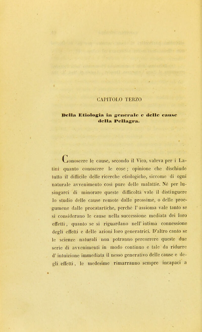 CAPITOLO TERZO Della lìtÌ4»Iog;ia in g^cncralc c «Ielle cause Vjonoscerc le cause, secondo il Vico, valeva per i La- lini quanto conoscere le cose ; opinione che dischiude lutto il difficile delle ricerche etiologiche, siccome di ogni naturale avvenimento cosi pure delle malattie. Nè per lu- singarci di minorare queste difficoltà vale il distinguere lo studio delle cause remote dalle prossime, o delle proe- gumeue dalle procatarlichc, perchè l'assioma vale tanto se si considerano le cause nella successione mediata dei loro effetti, quanto se si riguardano nell' intima connessione degli effetti e delle azioni loro generatrici* D'altro canto se le scienze naturali non potranno percorrere queste due serie di avvenimenti in modo continuo e tale da ridurre d'intuizione immediata il nesso generativo delle cause e de- gli effetti, le medesime rimarranno sempre incapaci a Clelia Pellagra.