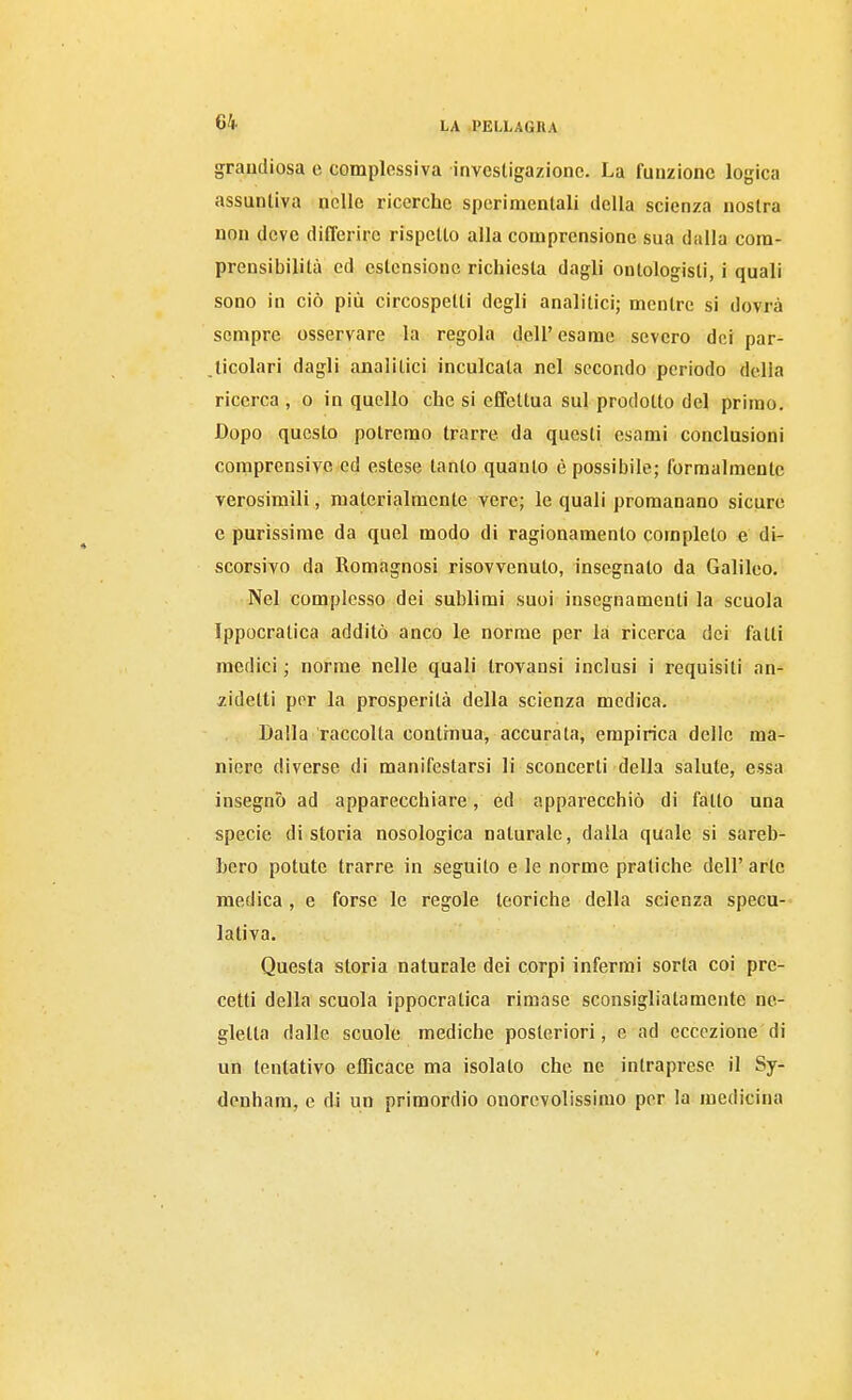 grandiosa e complessiva investigazione. La funzione logica assunliva nelle ricerche sperimentali della scienza nostra non deve differire rispetto alla comprensione sua dalla com- prensibilità ed estensione richiesta dagli ontologisti, i quali sono in ciò più circospetti degli analitici; mentre si dovrà sempre osservare la regola dell' esame severo dei par- ticolari dagli analitici inculcata nel secondo periodo della ricerca , o in quello che si effettua sul prodotto del primo. Dopo questo potremo trarre da questi esami conclusioni comprensive ed estese tanto quanto è possibile; formalmente verosimili, materialmente vere; le quali promanano sicure e purissime da quel modo di ragionamento completo e di- scorsivo da Romagnosi risovvenuto, insegnalo da Galileo. Nel complesso dei sublimi suoi insegnamenti la scuola Ippocratica additò anco le norme per la ricerca dei fatti medici ; norme nelle quali Irovansi inclusi i requisiti an- zidetti por la prosperità della scienza medica. Dalla raccolta continua, accurata, empirica delle ma- niere diverse di manifestarsi li sconcerti della salute, essa insegnò ad apparecchiare, ed apparecchiò di fatto una specie di storia nosologica naturale, dalla quale si sareb- bero potute trarre in seguilo e le norme pratiche dell' arte medica, e forse le regole teoriche della scienza specu- lativa. Questa storia naturale dei corpi infermi sorta coi pre- cetti della scuola ippocratica rimase sconsigliatamente ne- gletta dalle scuole mediche posteriori, e ad eccezione di un tentativo efficace ma isolato che ne intraprese il Sy- dcnham, e di un primordio onorevolissimo per la medicina