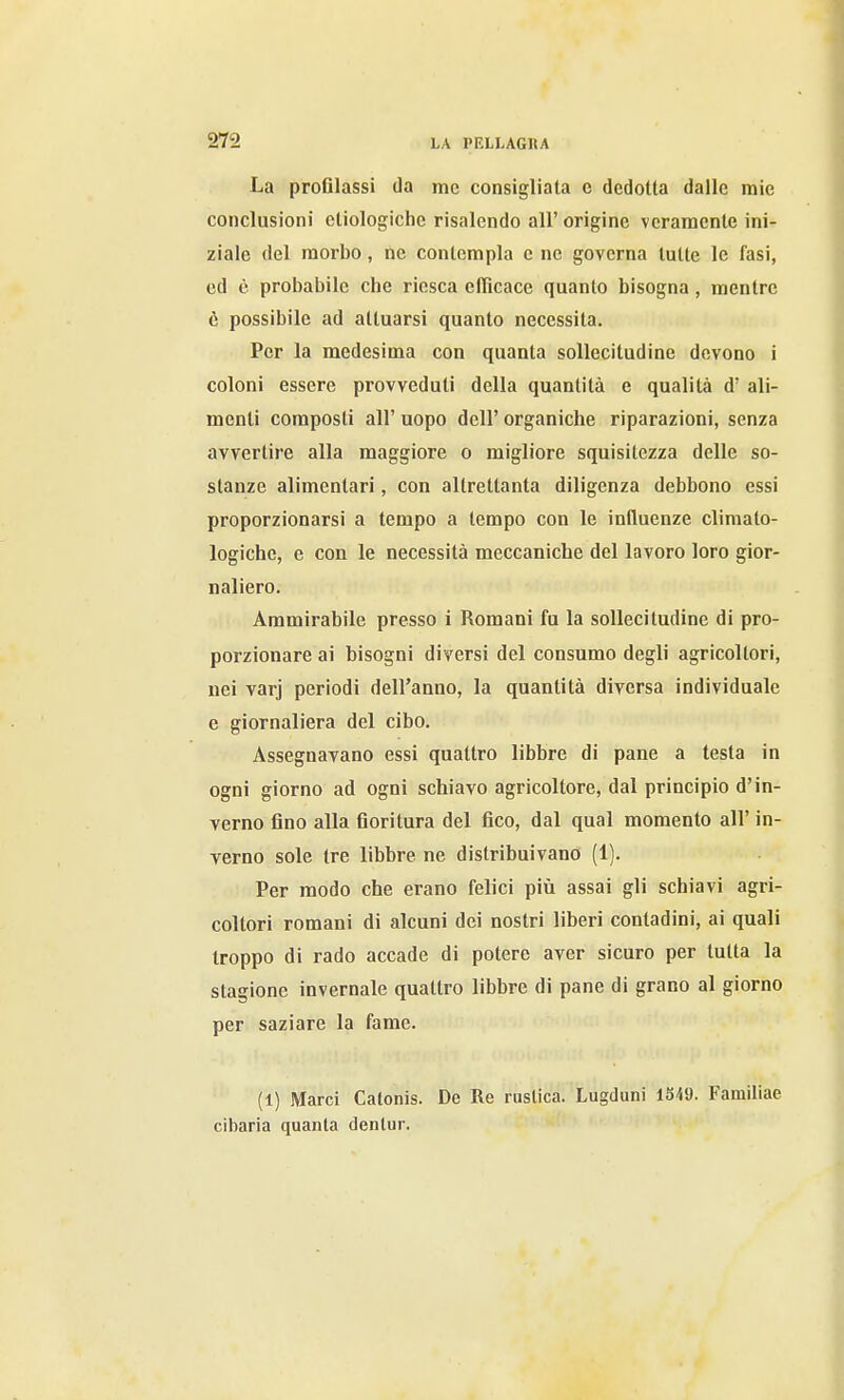 La proGlassi da me consigliala c dedotta dalle mio conclusioni ctiologiche risalendo all' origine veramente ini- ziale del morbo, ne contempla e ne governa tutte le fasi, ed è probabile che riesca clRcace quanto bisogna , mentre è possibile ad attuarsi quanto necessita. Per la medesima con quanta sollecitudine devono i coloni essere provveduti della quantità e qualità d' ali- menti composti all' uopo dell' organiche riparazioni, senza avvertire alla maggiore o migliore squisitezza delle so- stanze alimentari, con altrettanta diligenza debbono essi proporzionarsi a tempo a tempo con le influenze cliniato- logiche, e con le necessità meccaniche del lavoro loro gior- naliero. Ammirabile presso i Romani fu la sollecitudine di pro- porzionare ai bisogni diversi del consumo degli agricoltori, nei varj periodi dell'anno, la quantità diversa individuale e giornaliera del cibo. Assegnavano essi quattro libbre di pane a testa in ogni giorno ad ogni schiavo agricoltore, dal principio d'in- verno fino alla fioritura del fico, dal qual momento all' in- verno sole tre libbre ne distribuivano (1). Per modo che erano felici pili assai gli schiavi agri- coltori romani di alcuni dei nostri liberi contadini, ai quali troppo di rado accade di potere aver sicuro per tutta la stagione invernale quattro libbre di pane di grano al giorno per saziare la fame. (1) Marci Calonis. De Re rustica. Lugduni 1S49. Familiae cibaria quanta denlur.