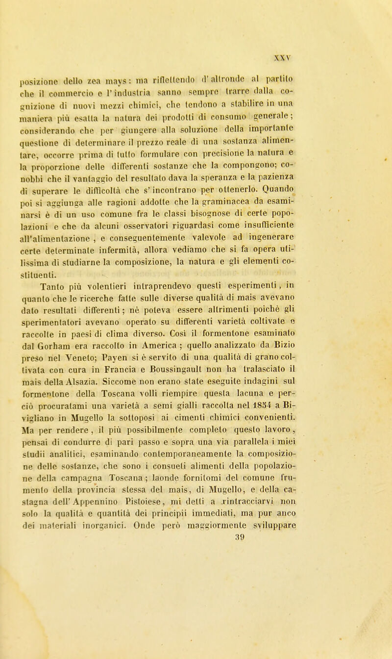 posizione dello zea mays : ma riflellendo d'altronde al parlilo che il commercio e l'industria sanno sempre trarre dalla co- gnizione di nuovi mezzi chimici, che tendono a stabilire in una maniera più esatta la natura dei prodotti di consumo generale; considerando che per giungere alla soluzione della importante questione di determinare il prezzo reale di una sostanza alimen- tare, occorre prima di lutto formulare con precisione la natura e la proporzione delle dilTerenti sostanze che la compongono; co- nobbi che il vantaggio del resultalo dava la speranza e la pazienza dì superare le difiìcollà che s'incontrano per ottenerlo. Quando poi si aggiunga alle ragioni addotte che la graminacea da esami- narsi è di un uso comune fra le classi bisognose di certe popo- lazioni e che da alcuni osservatori riguardasi come insufficiente all'alimentazione , e conseguentemente valevole ad ingenerare cerle determinate infermità, allora vediamo che si fa opera uti- lissima di studiarne la composizione, la natura e gli elementi co- stituenti. Tanto più volentieri intraprendevo questi esperimenti, in quanto che le ricerche fatte sulle diverse qualità di mais avevano dato resultali differenti ; nè poteva essere altrimenti poiché gli sperimentatori avevano operalo su differenti varietà collivale e raccolte in paesi di clima diverso. Cosi il formentone esaminato dal Gorham era raccolto in America ; quello analizzalo da Bizio preso nel Veneto; Payen si è servilo di una qualità di grano col- tivala con cura in Francia e Boussingault non ha tralascialo il mais della Alsazia. Siccome non erano siale eseguile indagini sul formentone della Toscana volli riempire questa lacuna e per- ciò procuratami una varietà a semi gialli raccolta nel 1854 a Bi- vigliano in Mugello la sottoposi ai cimenti chimici convenienti. Ma per rendere, il più possibilmente completo questo lavoro, pensai di condurre di pari passo e sopra una via parallela i miei sludii analitici, esaminando contemporaneamente la composizio- ne delle sostanze, che sono i consueti alimenti della popolazio- ne della campagna Toscana ; laonde fornilomi del comune fru- mento della provincia slessa del mais, di Mugello, e della ca- stagna dell'Appennino Pistoiese, mi detli a .rintracciarvi non solo la qualità e quantità dei principi! immediali, ma pur anco dei materiali inorganici. Onde però maggiormcnle sviluppare 39