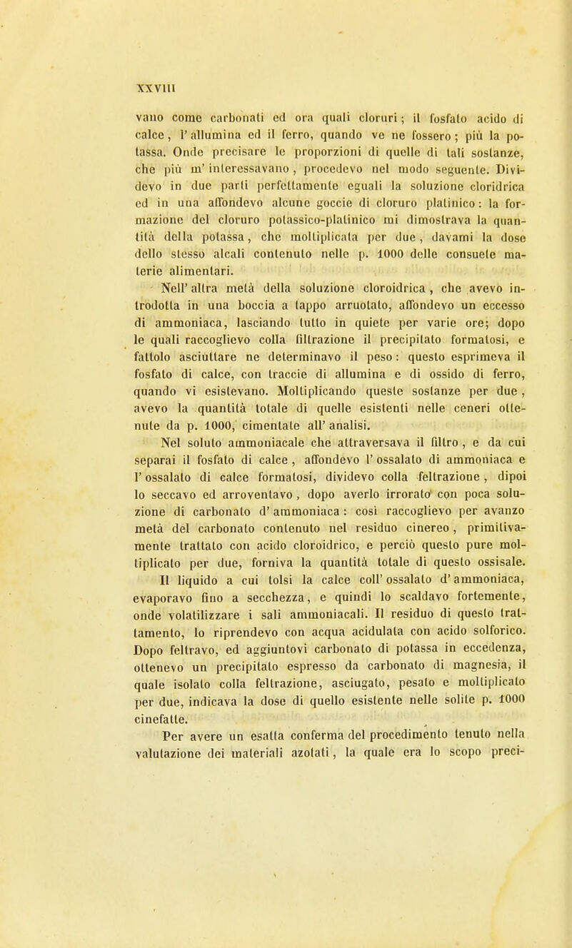 XXVUl vano come carbonati ed ora quali cloruri ; il fosfato acido di calce, r allumina ed il ferro, quando ve ne fossero ; più la po- tassa. Onde precisare le proporzioni di quelle di tali sostanze, che più m'interessavano, procedevo nel modo seguente. Divi- devo in due parti perfettamente eguali la soluzione cloridrica ed in una alTondevo alcune goccie di cloruro platinico : la for- mazione del cloruro polassico-platinico mi dimostrava la quan- tità della potassa, che moltiplicala per due, davami la dose dello stesso alcali contenuto nelle p. 1000 delle consuete ma- terie alimentari. Neil' altra metà della soluzione cloroidrica , che avevo in- trodotta in una boccia a tappo arruolato, aObndevo un eccesso di ammoniaca, lasciando lutto in quiete per varie ore; dopo le quali raccoglievo colla filtrazione il precipitato formatosi, e fattolo asciuttare ne determinavo il peso : questo esprimeva il fosfato di calce, con traccie di allumina e di ossido di ferro, quando vi esistevano. Moltiplicando queste sostanze per due , avevo la quantità totale di quelle esistenti nelle ceneri otte- nute da p. 1000, cimentale all' analisi. Nel soluto ammoniacale che attraversava il filtro, e da cui separai il fosfato di calce , atTondevo 1' ossalato di ammoniaca e r ossalato di calce formatosi, dividevo colla feltrazione, dipoi lo seccavo ed arroventavo, dopo averlo irrorato^ con poca solu- zione di carbonaio d'ammoniaca : cosi raccoglievo per avanzo metà del carbonato contenuto nel residuo cinereo, primitiva- mente trattato con acido cloroidrico, e perciò questo pure mol- tiplicato per due, forniva la quantità totale di questo ossisale. Il liquido a cui tolsi la calce coli' ossalato d'ammoniaca, evaporavo fino a secchezza, e quindi lo scaldavo fortemente, onde volatilizzare 1 sali ammoniacali. Il residuo di questo Irat- lamento, lo riprendevo con acqua acidulata con acido solforico. Dopo feltravo, ed aggiuntovi carbonato di potassa in eccedenza, ottenevo un precipitato espresso da carbonato di magnesia, il quale isolato colla feltrazione, asciugato, pesalo e moltiplicalo per due, indicava la dose di quello esistente nelle solile p. 1000 cinefatte. Per avere un esatta conferma del procedimento tenuto nella valutazione dei materiali azotati, la quale era Io scopo preci-