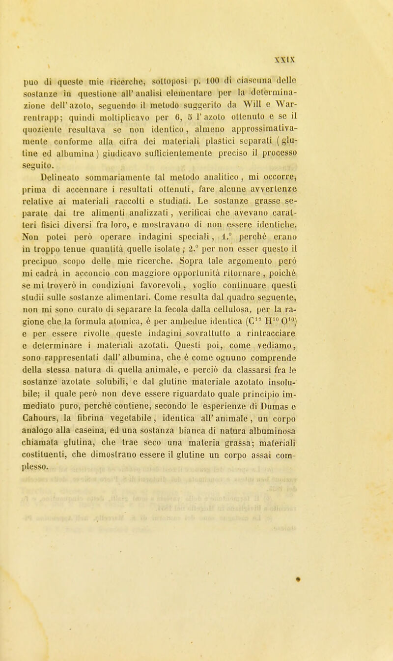 può di queste mie ricerche, solloposi p, 100 di ciascuna delle sostanze iu questiono all'analisi elementare per la dctenuina- zione dell' azoto, seguendo il metodo suggerito da Will e War- rentrapp; quindi moltiplicavo per 6, 5 l'azoto ottenuto e se il quoziente resultava se non identico, almeno approssimativa- mente conforme alla cifra dei materiali plastici separati ( glu- tine ed albumina) giudicavo sufHcientemente preciso 11 processo seguilo. Delineato sommariamente tal metodo analitico, mi occorre, prima di accennare i resultati ottenuti, fare alcune avvertenze relative ai materiali raccolti e studiati. Le sostanze grasse se- parate dai tre alimenti analizzati, verificai che avevano carat- teri fisici diversi fra loro, e mostravano di non essere identiche. Non potei però operare indagini speciali, 1. perchè erano in troppo tenue quantità quelle isolale ; 2.° per non esser questo il precipuo scopo delle mie ricerche. Sopra tale argomento però mi cadrà in acconcio con maggiore opportunità ritornare , poiché se mi troverò in condizioni favorevoli, voglio continuare questi studii sulle sostanze alimentari. Come resulla dal quadro seguente, non mi sono curato di separare la fecola dalla cellulosa, per la ra- gione che la formula atomica, è per ambedue identica (C- H' 0'**) e per essere rivolle queste indagini sovraltulto a rintracciare e determinare i materiali azotati. Questi poi, come vediamo, sono rappresentati dall' albumina, che è come ognuno comprende della stessa natura di quella animale, e perciò da classarsi fra le sostanze azotate sòlubili, e dal glutine materiale azotato insolu- bile; il quale però non deve essere riguardato quale principio im- mediato puro, perchè contiene, secondo le esperienze di Dumas e Cahours, la fibrina vegetabile, identica all' animale, un corpo analogo alla caseina, ed una sostanza bianca di natura albuminosa chiamata glulina, che trae seco una materia grassa; materiali costituenti, che dimostrano essere il glutine un corpo assai com- plesso.