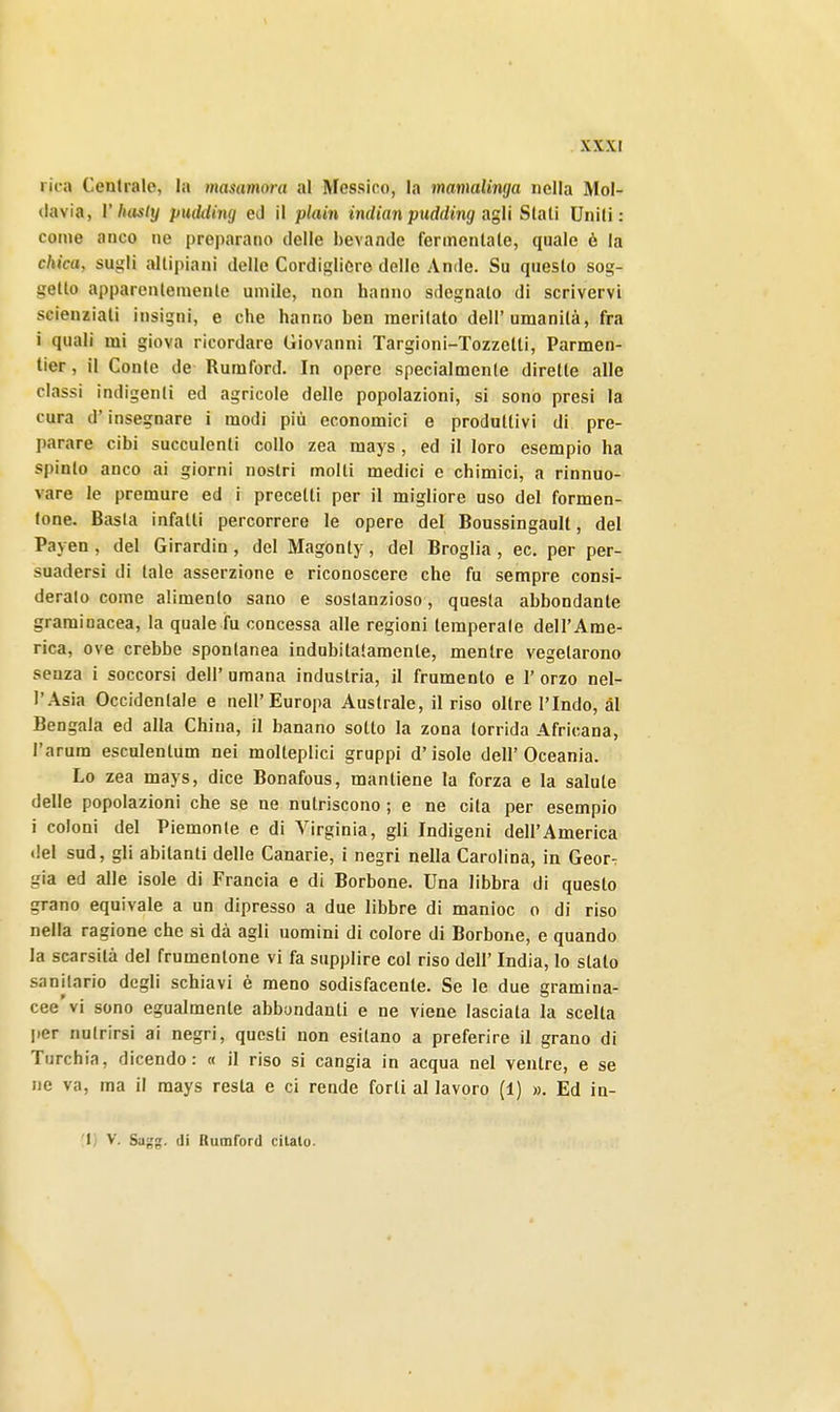 ric-a Centrale, la masamora al Messino, la mamalinga nella Mol- davia, V luisly pudding ed il plain indian pudding agii Slati Uniti: come anco ne preparano delle bevande fermentate, quale è la chica, sugli altipiani delle Cordigliero delle Amie. Su questo sog- getto apparentemente umile, non hanno sdegnalo di scrivervi scienziati insigni, e che hanno ben meritato dell'umanità, fra i quali mi giova ricordare Giovanni Targioni-Tozzetti, Parmen- tier, il Conte de Rumford. In opere specialmente dirette alle classi indigenti ed agricole delle popolazioni, si sono presi la cura d'insegnare i modi più economici e produttivi di pre- parare cibi succulenti collo zea mays , ed il loro esempio ha spinto anco ai giorni nostri molti medici e chimici, a rinnuo- vare le premure ed i precetti per il migliore uso del formen- lone. Basta infatti percorrere le opere del Boussingault, del Payen , del Girardin , del Magonty, del Broglia , ec. per per- suadersi di tale asserzione e riconoscere che fu sempre consi- deralo come alimento sano e sostanzioso, questa abbondante graminacea, la quale fu concessa alle regioni temperate dell'Ame- rica, ove crebbe spontanea indubitatamente, mentre vegetarono senza i soccorsi dell' umana industria, il frumento e 1' orzo nel- l'Asia Occidentale e nell'Europa Australe, il riso oltre l'Indo, ài Bengala ed alla China, il banano sotto la zona torrida Africana, l'arum esculentum nei molteplici gruppi d'isole dell'Oceania. Lo zea mays, dice Bonafous, mantiene la forza e la salute delle popolazioni che se ne nutriscono ; e ne cita per esempio i coloni del Piemonte e di Virginia, gli Indigeni dell'America del sud, gli abitanti delle Canarie, i negri nella Carolina, in Geor-: già ed alle isole di Francia e di Borbone. Una libbra di questo grano equivale a un dipresso a due libbre di manioc o di riso nella ragione che si dà agli uomini di colore di Borbone, e quando la scarsità del frumentone vi fa supplire col riso dell' India, lo stalo sanitario degli schiavi è meno sodisfacente. Se le due gramina- cee vi sono egualmente abbondanti e ne viene lasciata la scelta per nutrirsi ai negri, questi non esitano a preferire il grano di Turchia, dicendo: « il riso si cangia in acqua nel ventre, e se ne va, ma il mays resta e ci rende forti al lavoro (1) ». Ed in- 1) V. Sagg. di Rumford citato.